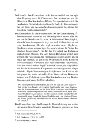 10

 Welcher Ort? Das Krankenhaus ist der institutionelle Platz, der legi-
  time Ursprung. Auch die Privatpraxis, das Laboratorium und die
  Bibliothek. Das Krankenhaus läßt die Privatpraxis hinter sich. So
  wuchert die Bibliothek, das traditionelle Buch, der Glossaristenei-
  fer tritt hinter die massenhafte, dokumentarische Registratur der
  Maschine Krankenhaus zurück.1
 Das Krankenhaus ist dieser dramatische Ort der Konstituierung. Ü-
   bereinstimmend konstatiert die diesbezügliche Literatur eine Zä-
   sur um die Wende vom 18. zum 19. Jahrhundert.2 Das Hospital,
   ehemals Verwahrungsanstalt, Asyl und auch Heilanstalt avanciert
   zum Krankenhaus, d.h. die Implementation neuer Rhythmen,
   Strukturen, eines andersartigen Regimes bestimmt die "totale In-
   stitution Krankenhaus". Ein für den Fortschritt der Profession
   maßgeblicher Moment. Die Arzt-Patient-Beziehung erfährt eine
   prinzipielle Neuordnung. Im Krankenhaus ist alles anders als im
   Haus der Kranken. Es gibt keine Öffentlichkeit, keine Kontrolle
   durch anwesende Verwandte bzw. konkurrierendes Heilpersonal.
   Der Arzt hat exklusiven Zugriff auf den Kranken, die Möglichkei-
   ten für die Patienten die Kooperation zu verweigern sind einge-
   schränkt. Rigide Hausordnungen disziplinieren den Kranken, sie
   integrieren ihn in ein rationelles Zeit-, Observations-, Dokumen-
   tations- und Verhaltensregime. Das Krankenhaus war v.a. Diszip-
   linierungsinstrument der Unterschichten.

     Das wichtigste moralische Problem, das von der Idee der Klinik aufgewor-
     fen worden war, lautete: Mit welchem Recht durfte man einen Kranken,
     den die Armut gezwungen hat, im Spital Hilfe zu suchen, zum Objekt der
     klinischen Beobachtung machen. Der Kranke wollte eine Hilfe, deren abso-
     lutes Objekt er war, insofern sie für ihn konzipiert wurde; nun aber braucht
     man ihn für einen Zweck, für den er Objekt ist, und zwar relatives Objekt,
     da dessen Entzifferung dazu bestimmt ist, andere Kranke besser erkennen
     zu können.3
 Das Krankenhaus bzw. das Konzept der Hospitalisierung war in eine
   Art double-bind-Situation verstrickt. Einerseits gestattete es dem

 1 Vgl. Foucault (1992), S.77-79.
 2 Vgl. Göckenjan (1985), S.214-237.
 3 Foucault (1988), S.98-99.
 