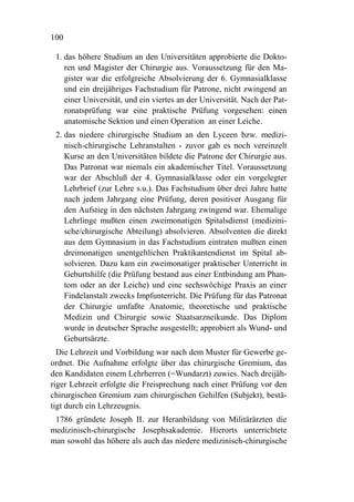 100

 1. das höhere Studium an den Universitäten approbierte die Dokto-
    ren und Magister der Chirurgie aus. Voraussetzung für den Ma-
    gister war die erfolgreiche Absolvierung der 6. Gymnasialklasse
    und ein dreijähriges Fachstudium für Patrone, nicht zwingend an
    einer Universität, und ein viertes an der Universität. Nach der Pat-
    ronatsprüfung war eine praktische Prüfung vorgesehen: einen
    anatomische Sektion und einen Operation an einer Leiche.
 2. das niedere chirurgische Studium an den Lyceen bzw. medizi-
    nisch-chirurgische Lehranstalten - zuvor gab es noch vereinzelt
    Kurse an den Universitäten bildete die Patrone der Chirurgie aus.
    Das Patronat war niemals ein akademischer Titel. Voraussetzung
    war der Abschluß der 4. Gymnasialklasse oder ein vorgelegter
    Lehrbrief (zur Lehre s.u.). Das Fachstudium über drei Jahre hatte
    nach jedem Jahrgang eine Prüfung, deren positiver Ausgang für
    den Aufstieg in den nächsten Jahrgang zwingend war. Ehemalige
    Lehrlinge mußten einen zweimonatigen Spitalsdienst (medizini-
    sche/chirurgische Abteilung) absolvieren. Absolventen die direkt
    aus dem Gymnasium in das Fachstudium eintraten mußten einen
    dreimonatigen unentgeltlichen Praktikantendienst im Spital ab-
    solvieren. Dazu kam ein zweimonatiger praktischer Unterricht in
    Geburtshilfe (die Prüfung bestand aus einer Entbindung am Phan-
    tom oder an der Leiche) und eine sechswöchige Praxis an einer
    Findelanstalt zwecks Impfunterricht. Die Prüfung für das Patronat
    der Chirurgie umfaßte Anatomie, theoretische und praktische
    Medizin und Chirurgie sowie Staatsarzneikunde. Das Diplom
    wurde in deutscher Sprache ausgestellt; approbiert als Wund- und
    Geburtsärzte.
  Die Lehrzeit und Vorbildung war nach dem Muster für Gewerbe ge-
ordnet. Die Aufnahme erfolgte über das chirurgische Gremium, das
den Kandidaten einem Lehrherren (=Wundarzt) zuwies. Nach dreijäh-
riger Lehrzeit erfolgte die Freisprechung nach einer Prüfung vor den
chirurgischen Gremium zum chirurgischen Gehilfen (Subjekt), bestä-
tigt durch ein Lehrzeugnis.
 1786 gründete Joseph II. zur Heranbildung von Militärärzten die
medizinisch-chirurgische Josephsakademie. Hierorts unterrichtete
man sowohl das höhere als auch das niedere medizinisch-chirurgische
 