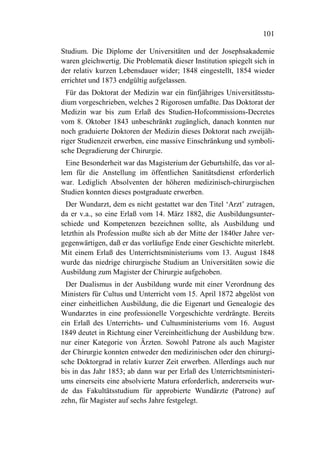 101

Studium. Die Diplome der Universitäten und der Josephsakademie
waren gleichwertig. Die Problematik dieser Institution spiegelt sich in
der relativ kurzen Lebensdauer wider; 1848 eingestellt, 1854 wieder
errichtet und 1873 endgültig aufgelassen.
  Für das Doktorat der Medizin war ein fünfjähriges Universitätsstu-
dium vorgeschrieben, welches 2 Rigorosen umfaßte. Das Doktorat der
Medizin war bis zum Erlaß des Studien-Hofcommissions-Decretes
vom 8. Oktober 1843 unbeschränkt zugänglich, danach konnten nur
noch graduierte Doktoren der Medizin dieses Doktorat nach zweijäh-
riger Studienzeit erwerben, eine massive Einschränkung und symboli-
sche Degradierung der Chirurgie.
  Eine Besonderheit war das Magisterium der Geburtshilfe, das vor al-
lem für die Anstellung im öffentlichen Sanitätsdienst erforderlich
war. Lediglich Absolventen der höheren medizinisch-chirurgischen
Studien konnten dieses postgraduate erwerben.
  Der Wundarzt, dem es nicht gestattet war den Titel ‘Arzt’ zutragen,
da er v.a., so eine Erlaß vom 14. März 1882, die Ausbildungsunter-
schiede und Kompetenzen bezeichnen sollte, als Ausbildung und
letzthin als Profession mußte sich ab der Mitte der 1840er Jahre ver-
gegenwärtigen, daß er das vorläufige Ende einer Geschichte miterlebt.
Mit einem Erlaß des Unterrichtsministeriums vom 13. August 1848
wurde das niedrige chirurgische Studium an Universitäten sowie die
Ausbildung zum Magister der Chirurgie aufgehoben.
  Der Dualismus in der Ausbildung wurde mit einer Verordnung des
Ministers für Cultus und Unterricht vom 15. April 1872 abgelöst von
einer einheitlichen Ausbildung, die die Eigenart und Genealogie des
Wundarztes in eine professionelle Vorgeschichte verdrängte. Bereits
ein Erlaß des Unterrichts- und Cultusministeriums vom 16. August
1849 deutet in Richtung einer Vereinheitlichung der Ausbildung bzw.
nur einer Kategorie von Ärzten. Sowohl Patrone als auch Magister
der Chirurgie konnten entweder den medizinischen oder den chirurgi-
sche Doktorgrad in relativ kurzer Zeit erwerben. Allerdings auch nur
bis in das Jahr 1853; ab dann war per Erlaß des Unterrichtsministeri-
ums einerseits eine absolvierte Matura erforderlich, andererseits wur-
de das Fakultätsstudium für approbierte Wundärzte (Patrone) auf
zehn, für Magister auf sechs Jahre festgelegt.
 