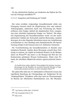 102

  Für das zahnärztliche Studium war mindestens das Diplom des Pat-
rons der Chirurgie unerläßlich.268
5.1.2.1.3 Integration und Einebnung der Vielfalt


  Der schon erwähnte vielgestaltige Gesundheitsmarkt erfuhr eine
Einengung einerseits durch die Illegalisierung einer oder mehrerer
Anbietergruppen, andererseits durch eine Erweiterung des Macht-
einflusses einer Gruppe, nämlich der akademischen Ärzte, zuungun-
sten einer schwächer legitimierten Gruppe von ‘Heilern’. Die dispa-
rate Segmentierung des Gesundheitsmarktes wurde von den mono-
polistischen Taktiken der Ärzteschaft zunächst überwunden, zunächst
deswegen, da in den folgenden Jahrzehnten erneut eine Aufsplitterung
zu beobachten ist. Jetzt allerdings unter Standeskontrolle. Die Spezia-
lisierung erfolgte in den Grenzen einer m.E. definierten Autonomie.
  Die Vereinheitlichung des Gesundheitsmarktes ist Resultat einer
komplexen Dynamik, Aspekte dieser Bewegung versucht diese Erör-
terung zu eruieren, ein Aspekt im konkreten Kontext ist die Manipu-
lation von Wissen269, das meint v.a. die Strategie den Wert des von
Konkurrenten gehaltenen Wissens herabzusetzen. Hinter einer Po-
lemik, die scheinbare Objektivität einsetzt, agieren politische Interes-
sen.

      „Es besteht keine andere objektive Notwendigkeit für derartige Auseinan-
      dersetzungen als das Bemühen um erweiterte Kontrolle über die in Frage
      kommenden primären und dann vor allem sekundären Mittel.270
  Die späten 60er Jahre des 19. Jahrhunderts in Österreich wiesen eine
signifikante Beachtung der Chirurgenfrage auf. Stolperstein für die
‘mindergebildeten’ Wundärzte sollte eben auch ein Wissensmonopol
im Bereich des öffentlichen Sanitätsdienstes sein. Die Physikats-




 268 Vgl. Daimer (1896), Bd.1, S.349-365.
 269 Vgl. Unschuld (1978), S.152.
 270 Ebd. S.533.
 