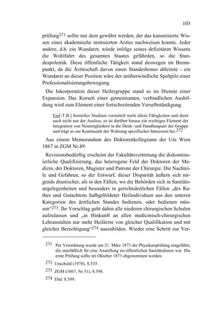 103

prüfung271 sollte nur dem gewährt werden, der das kanonisierte Wis-
sen eines akademische instruierten Arztes nachweisen konnte. Jeder
andere, d.h. ein Wundarzt, würde infolge seines defizitären Wissens
die Wohlfahrt des gesamten Staates gefährden, so die Stan-
despolemik. Diese öffentliche Tätigkeit stand deswegen im Brenn-
punkt, da die Ärzteschaft davon einen Standesbonus ableitete - ein
Wundarzt an dieser Position wäre der unüberwindliche Spaltpilz einer
Professionalisierungsbewegung.
 Die Inkorporation dieser Heilergruppe stand so im Dienste einer
Expansion. Das Korsett einer gemeinsamen, verbindlichen Ausbil-
dung wird zum Element einer fortschreitenden Verselbständigung.

     Ein[-T.B.] formelles Studium vermittelt nicht allein Fähigkeiten und dient
     auch nicht nur der Auslese, es ist darüber hinaus ein wichtiges Element der
     Integration von Neumitgliedern in die Denk- und Handlungsart der Gruppe
     und trägt so zur Kontinuität der Wahrung spezifischer Interessen bei.272
 Aus einem Memorandum des Doktorenkollegiums der Uni Wien
1867 in ZGM Nr.49:
  Revisionsbedürftig erscheint der Fakultätsvertretung die diskontinu-
ierliche Qualifizierung, das heterogene Feld der Doktoren der Me-
dizin, der Doktoren, Magister und Patrone der Chirurgie. Die Nachtei-
le und Gefahren, so der Entwurf, dieser Disparität äußern sich nir-
gends drastischer, als in den Fällen, wo die Behörden sich in Sanitäts-
angelegenheiten und besonders in gerichtsärzlichen Fällen „des Ra-
thes und Gutachtens halbgebildeter Heilindividuen aus den unteren
Kategorien des ärztlichen Standes bedienen, oder bedienen müs-
sen“273. Ihr Vorschlag geht dahin alle niederen chirurgischen Schulen
aufzulassen und „in Hinkunft an allen medicinisch-chirurgischen
Lehranstalten nur mehr Heilärzte von gleicher Qualifikation und mit
gleicher Berechtigung“274 auszubilden. Wieder eine Schritt zur Ver-

 271 Per Verordnung wurde am 21. März 1873 die Physikatsprüfung eingeführt,
     die unerläßlich für eine Anstellung im öffentlichen Sanitätsdienst war. Die
     erste Prüfung sollte im Oktober 1873 abgenommen werden.
 272 Unschuld (1978), S.535.
 273 ZGM (1867, Nr.51), S.598.
 274 Ebd. S.599.
 