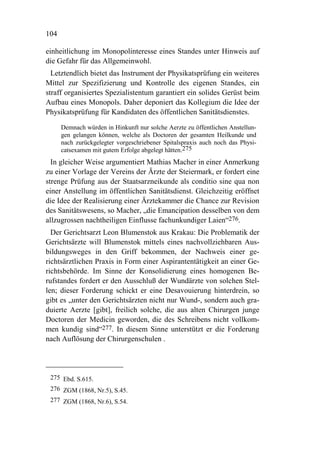 104

einheitlichung im Monopolinteresse eines Standes unter Hinweis auf
die Gefahr für das Allgemeinwohl.
  Letztendlich bietet das Instrument der Physikatsprüfung ein weiteres
Mittel zur Spezifizierung und Kontrolle des eigenen Standes, ein
straff organisiertes Spezialistentum garantiert ein solides Gerüst beim
Aufbau eines Monopols. Daher deponiert das Kollegium die Idee der
Physikatsprüfung für Kandidaten des öffentlichen Sanitätsdienstes.

      Demnach würden in Hinkunft nur solche Aerzte zu öffentlichen Anstellun-
      gen gelangen können, welche als Doctoren der gesamten Heilkunde und
      nach zurückgelegter vorgeschriebener Spitalspraxis auch noch das Physi-
      catsexamen mit gutem Erfolge abgelegt hätten.275
  In gleicher Weise argumentiert Mathias Macher in einer Anmerkung
zu einer Vorlage der Vereins der Ärzte der Steiermark, er fordert eine
strenge Prüfung aus der Staatsarzneikunde als conditio sine qua non
einer Anstellung im öffentlichen Sanitätsdienst. Gleichzeitig eröffnet
die Idee der Realisierung einer Ärztekammer die Chance zur Revision
des Sanitätswesens, so Macher, „die Emancipation desselben von dem
allzugrossen nachtheiligen Einflusse fachunkundiger Laien“276.
  Der Gerichtsarzt Leon Blumenstok aus Krakau: Die Problematik der
Gerichtsärzte will Blumenstok mittels eines nachvollziehbaren Aus-
bildungsweges in den Griff bekommen, der Nachweis einer ge-
richtsärztlichen Praxis in Form einer Aspirantentätigkeit an einer Ge-
richtsbehörde. Im Sinne der Konsolidierung eines homogenen Be-
rufstandes fordert er den Ausschluß der Wundärzte von solchen Stel-
len; dieser Forderung schickt er eine Desavouierung hinterdrein, so
gibt es „unter den Gerichtsärzten nicht nur Wund-, sondern auch gra-
duierte Aerzte [gibt], freilich solche, die aus alten Chirurgen junge
Doctoren der Medicin geworden, die des Schreibens nicht vollkom-
men kundig sind“277. In diesem Sinne unterstützt er die Forderung
nach Auflösung der Chirurgenschulen .




 275 Ebd. S.615.
 276 ZGM (1868, Nr.5), S.45.
 277 ZGM (1868, Nr.6), S.54.
 