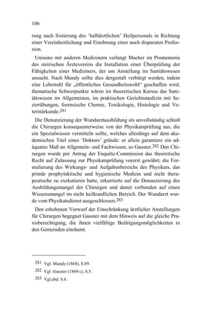 106

rung nach Sistierung des ‘halbärztlichen’ Heilpersonals in Richtung
einer Vereinheitlichung und Einebnung einer noch disparaten Profes-
sion.
  Unisono mit anderen Medizinern verlangt Macher im Promemoria
des steirischen Ärztevereins die Installation einer Überprüfung der
Fähigkeiten einer Mediziners, der um Anstellung im Sanitätswesen
ansucht. Nach Mundy sollte dies dergestalt verbürgt werden, indem
eine Lehrstuhl für „öffentliches Gesundheitswohl“ geschaffen wird,
thematische Schwerpunkte wären im theoretischen Kursus das Sani-
tätswesen im Allgemeinen, im praktischen Gerichtsmedizin mit Se-
zierübungen, forensische Chemie, Toxikologie, Histologie und Ve-
terinärkunde.281
  Die Denunzierung der Wundarztausbildung als unvollständig schloß
die Chirurgen konsequenterweise von der Physikatsprüfung aus, die
ein Spezialwissen vermitteln sollte, welches allerdings auf dem aka-
demischen Titel eines ‘Doktors’ gründe: er allein garantiere ein ad-
äquates Maß an Allgemein- und Fachwissen, so Gauster.282 Den Chi-
rurgen wurde per Antrag der Enquête-Commission das theoretische
Recht auf Zulassung zur Physikatsprüfung vorerst gewährt; die For-
mulierung des Wirkungs- und Aufgabenbereichs des Physikats, das
primär prophylaktische und hygienische Medizin und nicht thera-
peutische zu exekutieren hatte, rekurrierte auf die Denunzierung des
Ausbildungsmangel der Chirurgen und damit verbunden auf einen
Wissensmangel im nicht heilkundlichen Bereich. Der Wundarzt wur-
de vom Physikatsdienst ausgeschlossen.283
  Den erhobenen Vorwurf der Einschränkung ärztlicher Anstellungen
für Chirurgen begegnet Gauster mit dem Hinweis auf die gleiche Pra-
xisberechtigung, die ihnen vielfältige Betätigungsmöglichkeiten in
den Gemeinden einräumt.




 281 Vgl. Mundy (1868), S.89.
 282 Vgl. Gauster (1869 c), S.5.
 283 Vgl.ebd. S.6.
 
