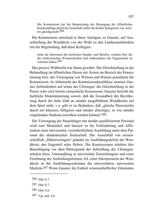 107

    Die Kommission hat bei Besprechung der Besorgung der öffentlichen
    Krankenpflege durch die Gemeinde selbst die beiden Kategorien von Aerz-
    ten gleichgestellt.284
 Die Kommission entschied in ihren Anträgen, so Gauster, auf Aus-
schließung der Wundärzte von der Wahl zu den Landessanitätsräten
mit der Begründung, daß diese Kollegien

    nicht die Interessen des ärztlichen Standes und Berufes, sondern blos die
    der medizinischen Wissenschaften und insbesondere das Hygienische zu
    vertreten haben.285
  Das passive Wahlrecht war ihnen gewährt. Die Gleichstellung in der
Behandlung im öffentlichen Dienst mit Ärzten im Bereich der Pensio-
nierung bzw. der Versorgung von Witwen und Waisen postulierte die
Kommission. In Anbetracht der Kommisionsbeschlüsse moniert Gau-
ster Zufriedenheit auf seiten der Chirurgen: die Gleichstellung in der
Praxis wäre eine bereits erstaunliche Konzession; Gauster betreibt die
fachliche Diskriminierung soweit, daß die Gesundheit der Bevölke-
rung durch die hohe Zahl an minder ausgebildeten Wundärzten auf
dem Spiel steht, v.a. gibt er zu Bedenken, daß „gleiche Praxisrechte
durch ein kürzeres, billigeres und minder allseitiges, so wie minder
eingehendes Studium erworben werden können“286.
  Die Versorgung der Staatsbürger mit minder qualifiziertem Personal
wird zum Menetekel und lanciert so die Einforderung und Affir-
mation einer universalen, vereinheitlichten Ausbildung unter dem Pat-
ronat der akademischen Ärzteschaft. Der Ausschluß von wissen-
schaftlich „Höherwertigem“ gründet im Ausbildungsdefizit der Wun-
därzte, das Gegenteil wäre Hybris. Die Konzessionen erhalten ihre
Berechtigung vor dem Hintergrund der Schließung der Chirurgen-
schulen (bzw. Umwandlung in universitäre Einrichtungen) und einer
Einebnung der Ausbildungsformen, d.h. einer Inkorporation der Wun-
därzte in die Ausbildungsschemata der universitären, universalen
Medizin.287 Wenn Gauster die Einheit wissenschaftlicher Erkenntnis

 284 Ebd. S.7.
 285 Ebd. S.7.
 286 Ebd. S.8.
 287 Vgl. ebd. S.8.
 
