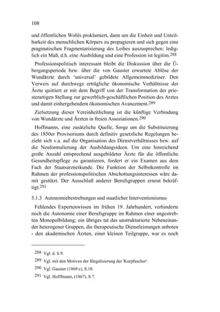 108

und öffentlichen Wohls proklamiert, dann um die Einheit und Unteil-
barkeit des menschlichen Körpers zu propagieren und sich gegen eine
pragmatischen Fragmentarisierung des Leibes auszusprechen: ledig-
lich ein Maß, d.h. eine Ausbildung und eine Profession ist legitim.288
  Professionspolitisch interessant bleibt die Diskussion über die Ü-
bergangsperiode bzw. über die von Gauster erwartete Ablöse der
Wundärzte durch ‘universal’ gebildete Allgemeinmediziner. Den
Verweis auf durchwegs erträgliche ökonomische Verhältnisse der
Ärzte quittiert er mit dem Begriff von der Transformation der prie-
sterartigen Stellung zur gewerblich-geschäftlichen Position des Arztes
und damit einhergehendem ökonomischen Avancement.289
 Zielsetzung dieser Vereinheitlichung ist die künftige Verbindung
von Wundärzte und Ärzten in freien Assoziationen.290
  Hoffmanns, eine zusätzliche Quelle, Sorge um die Substituierung
des 1850er Provisoriums durch definitiv gesetzliche Regelungen be-
zieht sich v.a. auf die Organisation des Dienstverhältnisses bzw. auf
die Neuformulierung der Ausbildungsideen. Um eine hinreichend
große Anzahl entsprechend ausgebildeter Ärzte für die öffentliche
Gesundheitspflege zu garantieren, fordert er ein Examen aus dem
Fach der Staatsarzneikunde. Die Funktion der Selbstkontrolle im
Rahmen der professionspolitischen Abschottungsinteressen wäre da-
mit gestützt. Der Ausschluß anderer Berufsgruppen erneut bekräf-
tigt.291

5.1.3 Autonomiebestrebungen und staatlicher Interventionismus
  Fehlendes Expertenwissen im frühen 19. Jahrhundert, verhinderte
noch die Autonomie einer Berufsgruppe im Rahmen einer angestreb-
ten Monopolbildung; ein übriges tat das unstrukturierte Nebeneinan-
der heterogener Gruppen, die therapeutische Dienstleistungen anboten
- den akademischen Ärzten, einer kleinen Teilgruppe, war es noch


 288 Vgl. d. S.9.
 289 Vgl. mit den Motiven der Illegalisierung der 'Kurpfuscher'.
 290 Vgl. Gauster (1869 c), S.10.
 291 Vgl. Hofffmann, (1867), S.7.
 