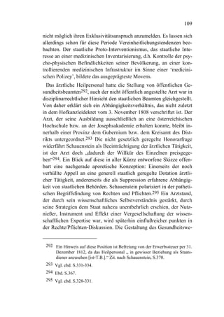 109

nicht möglich ihren Exklusivitätsanspruch anzumelden. Es lassen sich
allerdings schon für diese Periode Vereinheitlichungstendenzen beo-
bachten. Der staatliche Proto-Interventionismus, das staatliche Inte-
resse an einer medizinischen Inventarisierung, d.h. Kontrolle der psy-
cho-physischen Befindlichkeiten seiner Bevölkerung, an einer kon-
trollierenden medizinischen Infrastruktur im Sinne einer ‘medicini-
schen Polizey’, bildete das ausgeprägteste Movens.
  Das ärztliche Heilpersonal hatte die Stellung von öffentlichen Ge-
sundheitsbeamten292, auch der nicht öffentlich angestellte Arzt war in
disziplinarrechtlicher Hinsicht den staatlichen Beamten gleichgestellt.
Von daher erklärt sich ein Abhängigkeitsverhältnis, das nicht zuletzt
in dem Hofkanzleidekret vom 3. November 1808 verschriftet ist. Der
Arzt, der seine Ausbildung ausschließlich an eine österreichischen
Hochschule bzw. an der Josephsakademie erhalten konnte, bleibt in-
nerhalb einer Provinz dem Gubernium bzw. dem Kreisamt des Dist-
rikts untergeordnet.293 Die nicht gesetzlich geregelte Honorarfrage
widerfährt Schauenstein als Beeinträchtigung der ärztlichen Tätigkeit,
ist der Arzt doch „dadurch der Willkür des Einzelnen preisgege-
ben“294. Ein Blick auf diese in aller Kürze entworfene Skizze offen-
bart eine nachgerade aporetische Konzeption: Einerseits der noch
verhüllte Appell an eine generell staatlich geregelte Dotation ärztli-
cher Tätigkeit, andererseits die als Suppression erfahrene Abhängig-
keit von staatlichen Behörden. Schauenstein polarisiert in der patheti-
schen Begriffsfindung von Rechten und Pflichten.295 Ein Arztstand,
der durch sein wissenschaftliches Selbstverständnis gestärkt, durch
seine Strategien dem Staat nahezu unentbehrlich erschien, der Nutz-
nießer, Instrument und Effekt einer Vergesellschaftung der wissen-
schaftlichen Expertise war, wird späterhin einflußreicher punkten in
der Rechte/Pflichten-Diskussion. Die Gestaltung des Gesundheitswe-


 292 Ein Hinweis auf diese Position ist Befreiung von der Erwerbssteuer per 31.
     Dezember 1812, da das Heilpersonal „ in gewisser Beziehung als Staats-
     diener anzusehen [ist-T.B.].“ Zit. nach Schauenstein, S.370.
 293 Vgl. ebd. S.331-334.
 294 Ebd. S.367.
 295 Vgl. ebd. S.328-331.
 