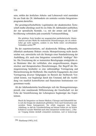 110

sens, mithin der ärztlichen Arbeits- und Lebenswelt wird zumindest
bis ans Ende des 20. Jahrhunderts ein zentrales soziales Integrations-
programm darstellen.
 Die gesamtgesellschaftliche Legitimation der akademischen Ärzte-
schaft mußte allerdings noch bis ins frühe 20. Jahrhundert ausbleiben;
der nur sporadische Kontakt, v.a. mit der armen und der Land-
bevölkerung verhinderte jede essentielle Vertrauensbildung.

      Die gelehrten Ärzte besaßen nur ausgesprochen partikularistische Absatz-
      chancen auf dem Markt für medizinische Dienstleistungen, der als einheit-
      licher gar nicht existierte, sondern in eine Reihe relativ unverbundener
      Teilmärkte zerfiel.296
  Da der expertenorientierte, auf akademische Bildung aufbauende,
öffentlich anerkannte Diskurs zwecks Monopolisierung nicht durch-
setzbar war, entwickelte sich die Strategie einer Standardisierung der
Ausbildung, d.h. auch eine Integration vermeintlich ‘niedriger’ Hei-
ler. Die Erweiterung der so instruierten Berufsgruppe ermöglichte ei-
ne Dominanz über die verblieben, also ausgeschlossenen, diagno-
stischen und therapeutischen Dienstleistungen. Der Begriff der Ho-
mogenisierung beinhaltet so eine zahlenmäßige Verringerung und
Hierarchisierung der Heilberufe. Das staatliche Engagement, das einer
Verringerung diverser Subgruppen im Bereich der Heilberufe Vor-
schub leistete, war begünstigt durch den Umstand, daß die Ausbil-
dung von staatlich kontrollierten und finanzierten Institutionen vor-
genommen wurde.
  Ab der Jahrhundertmitte beschleunigte sich der Homogenisierungs-
prozeß, eine zunehmende Differenzierung der Gesellschaft vor der
Folie der Szientifizierung der Lebenspraxis begünstigte das Exper-
tentum.

      Durch die Integration von Innerer Medizin, Chirurgie und Geburtshilfe hat-
      te sich die Gruppe der akademisch gebildeten Ärzte nach Sozialisation und
      sozialem Status homogenisiert. Sie erfuhr insgesamt eine Status-
      Anhebung, so daß die Vereinheitlichung auf diesem Gebiet als ein Schritt
      kollektiver sozialer Mobilität nach oben interpretiert werden kann [...] Die-
      ser Vorgang könnte deshalb erstaunlich erscheinen, weil er keineswegs



 296 Huerkamp (1985), S.42.
 