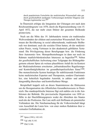 111

     durch popularisierte Fortschritte der medizinischen Wissenschaft oder gar
     durch gesellschaftlich anerkannte Verbesserungen ärztlicher Diagnose und
     Therapie legitimierbar war.297
 In Österreich erfolgte die Integration der Chirurgen erst nach dem
Reichssanitätsgesetz von 1870, durch die Rigorosenordnung vom 15.
April 1872, die nur mehr einen Doktor der gesamten Heilkunde
promovierte.
  Noch um die Mitte des 19. Jahrhunderts trotzte ein traditionales
Weltverständnis der elitären und esoterischen Wissenschaft. Das Ver-
trauen der Bevölkerung in sozial näherstehende, traditionale Heilbe-
rufe war dominant; auch die sozialen Eliten hatten, ob der medizini-
schen Praxis, wenig Vertrauen in den akademisch gebildeten Ärzte-
stand. Die Privilegierung dieser Berufsgruppe bzw. die Förderung
ihrer Autonomie- bzw. Monopolbestrebungen ist dann nur noch im
Rahmen staatlich-bürokratischen Interesses zu begreifen298. Neben
der gesellschaftlichen Aufwertung einer Teilgruppe des Bildungsbür-
gertums erkennt Spree als weitaus plausibleren Anlaß die im Kontext
der Medizinalreformen erweiterten „infrastrukturellen Regulierungs-
und Kontrollmöglichkeiten im gesundheitspolizeilichen Sinne“299.
Das monarchistische System benötigte für stabilisierende Funktionen
keine medizinischen Experten und Therapeuten, sondern Charismati-
ker, eine hoheitlich begründete Autorität, in zahlen- und ausbil-
dungsmäßig überschau- und kontrollierbarer Menge.
  Beispielhaft koppelt sich an dieses Staatsinteresse die Diskussion
um die Reorganisation des öffentlichen Gesundheitswesens in Öster-
reich. Das standespolitische Interesse fügt sich nahtlos ein in die Am-
bitionen der Behörde. Die provisorische Organisation von 1850 er-
füllte in der Durchführungspraxis weder die Absichten des Staates
noch die der Profession. Der Laie stellt sich Hoffmann als potentieller
Verhinderer dar. Die Nutzbarmachung für die Volkswirtschaft hängt
vom Ausschluß der Laien bzw. von einer starken Reduktion ihrer e-
ventualen Einflußnahme ab.


 297 Spree (1981), 142-143.
 298 Vgl. ebd. S.143.
 299 Ebd. S.144.
 