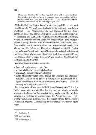112

       Denn was könnten die besten, vernünftigsten und wohlmeinendsten
       Rathschläge wohl nützen, wenn sie entweder ganz unausgeführt blieben,
       oder wenn sie von Laien ohne Verständnis der Sache, willkürlich modifi-
       ciert und verkümmert zur Ausführung gelangen.300
  Mehr Einfluß der Expertokratie, allein der ungebildete Laie wird
zum Dämon der Verhinderung des Fortschritts, mithin der staatlichen
Wohlfahrt - eine Phraseologie, die mit Drohgebärden um Aner-
kennung buhlt. Folie dieses erweiterten Manipulationspotentials wä-
re: autonome und selbständige Leitung der Sanitätsangelegenheiten,
welche in oberster Instanz durch ein selbständiges Sanitätsdepar-
tement, Leitung: Reichs- oder Staatsmedizinalrat, repräsentiert wird.
Dieses sollte dem Staatsministerium, dem Innenministerium oder dem
Ministerium für Cultus und Unterricht inkorporiert sein301. Ergän-
zend sollte den Sanitätsreferenten (Medizinalräten) bei den Statthalte-
rien bzw. beim Ministerium „Concepts- und Kanzleipersonal“ zur
Bewältigung ihrer „Bureau-Geschäfte“ ein ständiger Sanitätsrat zur
Verfügung gestellt werden.
    Die Sanitätsräte hätten die Vollmacht:
•  Personalentscheidungen zu treffen
•  wissenschaftliche Fragen zu behandeln
•  die Abgabe supraarbitreller Gutachten
•  deren Mitglieder wären ideale Prüfer des Examens aus Staatsarz-
   neikunde. Die Dotation der bei Beratungen der Sanitätsräte betei-
   ligten Mediziner sei sicherzustellen nach dem Motto: „Time is
   monney and study wants time.“302
  Ein bedeutsames Element stellt die Kriminalisierung von Teilen des
Heilpersonals dar, v.a. der Kurpfuscher bzw. des durch sie reprä-
sentierten, traditionellen laienmedizinische Verfahrens. Die Medizi-
nalreformen förderten in diesem Sinne die Aufwertung einer Teil-
gruppe zuungunsten einer anderen, d.h. Illegalisierung der sogenann-
ten laikalen Medizin; „Enteignung der Gesundheit“ würde man heute
sagen.


    300 Hoffmann, S.14
    301 Vgl. ebd. S.14
    302 Hoffmann, S.15.
 