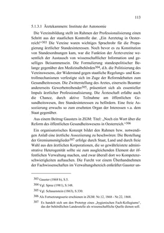 113

5.1.3.1 Ärztekammern: Institute der Autonomie
  Die Vereinsbildung stellt im Rahmen der Professionalisierung einen
Schritt aus der staatlichen Kontrolle dar. „Ein Aerztetag in Oester-
reich!“303 Die Vereine waren wichtiges Sprachrohr für die Propa-
gierung ärztlicher Standesinteressen. Noch bevor es zu Konstitution
von Standesordnungen kam, war die Funktion der Ärztevereine we-
sentlich der Austausch von wissenschaftlicher Information und ge-
selliges Beisammensein. Die Formulierung standespolitischer Be-
lange gegenüber den Medizinalbehörden304, d.h. die Politisierung des
Vereinswesens, der Widerstand gegen staatliche Regelungs- und Kon-
trollmechanismen verfestigte sich im Zuge der Reformdebatten zum
Gesundheitswesen. Die Zwitterstellung des Arztes, einerseits Beamter
andererseits Gewerbetreibender305, präsentiert sich als essentieller
Impuls ärztlicher Professionalisierung. Die Ärzteschaft erfaßte auch
die Chance, durch aktive Teilnahme am öffentlichen Ge-
sundheitswesen, ihre Standesinteressen zu befördern. Eine freie As-
soziierung erwuchs so zum ersehnten Organ der Interessen v.a. dem
Staat gegenüber.
 Aus einem Beitrag Gausters in ZGM: Titel: „Noch ein Wort über die
Reform des öffentlichen Gesundheitswesens in Oesterreich.“306
  Ein organisatorisches Konzept bildet den Rahmen bzw. notwendi-
gen Anlaß eine ärztliche Assoziierung zu beschwören: Die Bestellung
der Gremiumsmitglieder307 erfolge durch Staat, Land und durch freie
Wahl aus den ärztlichen Korporationen, die so gewährleistete admini-
strative Heterogenität sollte sie zum ausgleichenden Element der öf-
fentlichen Verwaltung machen, und zwar überall dort wo Kompetenz-
schwierigkeiten auftauchen. Die Furcht vor einem Überhandnehmen
der Fachwissenschaften im Verwaltungsbereich entkräftet Gauster un-


 303 Gauster (1868 b), S.5.
 304 Vgl. Spree (1981), S.148.
 305 Vgl. Schauenstein (1863), S.330.
 306 Als Fortsetzungsserie erschienen in ZGM: Nr.12, 1868 - Nr.22, 1868.
 307 Es handelt sich um den Prototyp eines „hygienischen Fach-Kollegiums“,
     das der behördlichen Landesstelle als wissenschaftliche Quelle dienen soll.
 