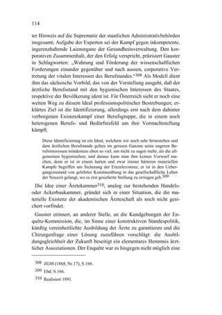 114

ter Hinweis auf die Suprematie der staatlichen Administrativbehörden
insgesamt; Aufgabe der Experten sei der Kampf gegen inkompetente,
ingerenzhabende Laienorgane der Gesundheitsverwaltung. Den kor-
porativen Zusammenhalt, der den Erfolg verspricht, präzisiert Gauster
in Schlagworten: „Wahrung und Förderung der wissenschaftlichen
Forderungen einander gegenüber und nach aussen, corporative Ver-
tretung der vitalen Interessen des Berufstandes.“308 Als Modell dient
ihm das sächsische Vorbild, das von der Vorstellung ausgeht, daß der
ärztliche Berufsstand mit den hygienischen Interessen des Staates,
respektive der Bevölkerung ident ist. Für Österreich sieht er noch eine
weiten Weg zu diesem Ideal professionspolitischer Bestrebungen; er-
klärtes Ziel ist die Identifizierung, allerdings erst nach dem dahinter
verborgenen Existenzkampf einer Berufsgruppe, die in einem noch
heterogenen Berufs- und Bedürfnisfeld um ihre Vormachtstellung
kämpft.

      Diese Identificierung ist ein Ideal, welchem wir noch sehr fernestehen und
      dem ärztlichen Berufstande gelten im grossen Ganzen seine engeren Be-
      rufsinteressen mindestens eben so viel, um nicht zu sagen mehr, als die all-
      gemeinen hygienischen; und daraus kann man ihm keinen Vorwurf ma-
      chen, denn er ist in einem harten und zwar immer härteren materiellen
      Kampfe begriffen um Sicherung der Einzelexistenz, er ist in den Ueber-
      gangszustand von gelehrter Kunstausübung in das gesellschaftliche Leben
      der Neuzeit gelangt, wo es erst gesicherte Stellung zu erringen gilt.309
  Die Idee einer Ärztekammer310, analog zur bestehenden Handels-
oder Ackerbaukammer, gründet sich in einer Situation, die die ma-
terielle Existenz der akademischen Ärzteschaft als noch nicht gesi-
chert vorfindet.
  Gauster erinnert, an anderer Stelle, an die Kundgebungen der En-
quête-Kommission, die, im Sinne einer konstruktiven Standespolitik,
künftig vereinheitlichte Ausbildung der Ärzte zu garantieren und die
Chirurgenfrage einer Lösung zuzuführen vorschlägt: die Ausbil-
dungsgleichheit der Zukunft beseitigt ein elementares Hemmnis ärzt-
licher Assoziationen. Der Enquête war es hingegen nicht möglich eine

 308 ZGM (1868, Nr.17), S.166.
 309 Ebd. S.166.
 310 Realisiert 1891.
 