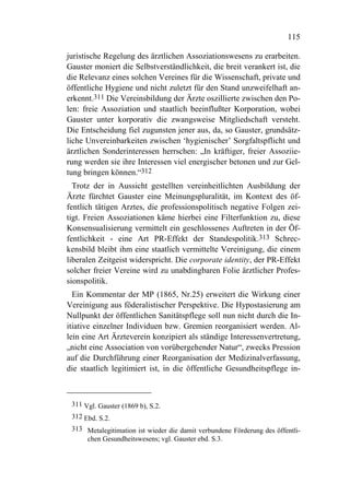 115

juristische Regelung des ärztlichen Assoziationswesens zu erarbeiten.
Gauster moniert die Selbstverständlichkeit, die breit verankert ist, die
die Relevanz eines solchen Vereines für die Wissenschaft, private und
öffentliche Hygiene und nicht zuletzt für den Stand unzweifelhaft an-
erkennt.311 Die Vereinsbildung der Ärzte oszillierte zwischen den Po-
len: freie Assoziation und staatlich beeinflußter Korporation, wobei
Gauster unter korporativ die zwangsweise Mitgliedschaft versteht.
Die Entscheidung fiel zugunsten jener aus, da, so Gauster, grundsätz-
liche Unvereinbarkeiten zwischen ‘hygienischer’ Sorgfaltspflicht und
ärztlichen Sonderinteressen herrschen: „In kräftiger, freier Assoziie-
rung werden sie ihre Interessen viel energischer betonen und zur Gel-
tung bringen können.“312
  Trotz der in Aussicht gestellten vereinheitlichten Ausbildung der
Ärzte fürchtet Gauster eine Meinungspluralität, im Kontext des öf-
fentlich tätigen Arztes, die professionspolitisch negative Folgen zei-
tigt. Freien Assoziationen käme hierbei eine Filterfunktion zu, diese
Konsensualisierung vermittelt ein geschlossenes Auftreten in der Öf-
fentlichkeit - eine Art PR-Effekt der Standespolitik.313 Schrec-
kensbild bleibt ihm eine staatlich vermittelte Vereinigung, die einem
liberalen Zeitgeist widerspricht. Die corporate identity, der PR-Effekt
solcher freier Vereine wird zu unabdingbaren Folie ärztlicher Profes-
sionspolitik.
  Ein Kommentar der MP (1865, Nr.25) erweitert die Wirkung einer
Vereinigung aus föderalistischer Perspektive. Die Hypostasierung am
Nullpunkt der öffentlichen Sanitätspflege soll nun nicht durch die In-
itiative einzelner Individuen bzw. Gremien reorganisiert werden. Al-
lein eine Art Ärzteverein konzipiert als ständige Interessenvertretung,
„nicht eine Association von vorübergehender Natur“, zwecks Pression
auf die Durchführung einer Reorganisation der Medizinalverfassung,
die staatlich legitimiert ist, in die öffentliche Gesundheitspflege in-



 311 Vgl. Gauster (1869 b), S.2.
 312 Ebd. S.2.
 313 Metalegitimation ist wieder die damit verbundene Förderung des öffentli-
     chen Gesundheitswesens; vgl. Gauster ebd. S.3.
 