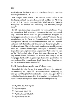 116

volviert ist und ihre Interna autonom verwaltet und regelt, kann diese
Reform gewährleisten.314
 Der anonyme Autor sieht v.a. die Funktion dieses Vereins in der
Einebnung der Kluft zwischen Residenzstadt und Provinz. Als Mittel
gegen die Privilegierung einzelner Körperschaften (bspw. Doktoren-
Kollegium) im Rahmen der Neufassung der Medizinalgesetzge-
bung.315
  Es läßt sich ein Anstieg der Autorität der wissenschaftlichen Medi-
zin konstatieren, doch keineswegs eine unangefochtene Monopolstel-
lung. Einerseits zollten nicht alle gesellschaftlichen Gruppen und
Subgruppen der naturwissenschaftlichen Medizin Vertrauen; die Ab-
satzmöglichkeiten der Ärzte am Gesundheitsmarkt verbesserten sich
nicht generell. Darüber hinaus verbesserten sich zwar die Diagnose-
verfahren der Schulmediziner (Röntgenologie, Bakteriologie), bloß in
den Bereichen der Therapie hatten die akademische gebildeten Ärzte
kaum der Laienmedizin überlegene Leistungen anzubieten.316 Aller-
dings stützt sich der professionale Anspruch auf Autonomie v.a. nicht
auf die Überlegenheit seines Wissen über andere Formen von Erfah-
rung und Erkenntnis, sondern auf die Autorität oder Fähigkeit der Be-
rufsgruppe ebendiese Überlegenheit gesellschaftlich glaubhaft zu ma-
chen und staatliche Unterstützung für die Vertreibung, Illegalisierung
etc. der Konkurrenz zu reklamieren.317
5.1.3.2 Staat und Arzt: Aspekte einer Wechselwirkung
 Gesundheit ist kein Ziel an sich, sondern Metapher der modernen
Disziplinierung des Lebens.318 Von Interesse ist die Offenlegung und
Strategie der Metaphernkonstitution; hier unter dem Aspekt berufs-
politischer Standesinteressen. Der Ärztestand als ein Mediator, Nutz-
nießer und Beschleuniger der zivilisatorischen Disziplinierung.


 314 Vgl. MP (1865)Nr.25, Sp.611.
 315 Vgl. ebd. Sp.613.
 316 Vgl. Spree (1981), S.153.
 317 Vgl. Huerkamp (1985), S.57,
 318 Vgl. Barthel (1989), S.8.
 