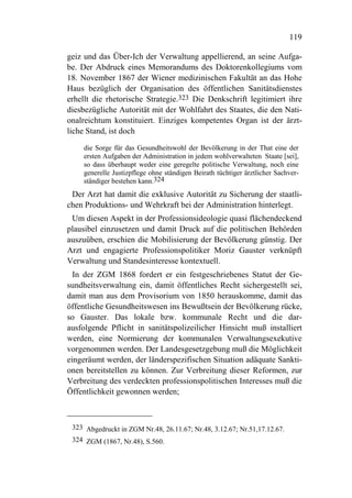 119

geiz und das Über-Ich der Verwaltung appellierend, an seine Aufga-
be. Der Abdruck eines Memorandums des Doktorenkollegiums vom
18. November 1867 der Wiener medizinischen Fakultät an das Hohe
Haus bezüglich der Organisation des öffentlichen Sanitätsdienstes
erhellt die rhetorische Strategie.323 Die Denkschrift legitimiert ihre
diesbezügliche Autorität mit der Wohlfahrt des Staates, die den Nati-
onalreichtum konstituiert. Einziges kompetentes Organ ist der ärzt-
liche Stand, ist doch
    die Sorge für das Gesundheitswohl der Bevölkerung in der That eine der
    ersten Aufgaben der Administration in jedem wohlverwalteten Staate [sei],
    so dass überhaupt weder eine geregelte politische Verwaltung, noch eine
    generelle Justizpflege ohne ständigen Beirath tüchtiger ärztlicher Sachver-
    ständiger bestehen kann.324
 Der Arzt hat damit die exklusive Autorität zu Sicherung der staatli-
chen Produktions- und Wehrkraft bei der Administration hinterlegt.
 Um diesen Aspekt in der Professionsideologie quasi flächendeckend
plausibel einzusetzen und damit Druck auf die politischen Behörden
auszuüben, erschien die Mobilisierung der Bevölkerung günstig. Der
Arzt und engagierte Professionspolitiker Moriz Gauster verknüpft
Verwaltung und Standesinteresse kontextuell.
  In der ZGM 1868 fordert er ein festgeschriebenes Statut der Ge-
sundheitsverwaltung ein, damit öffentliches Recht sichergestellt sei,
damit man aus dem Provisorium von 1850 herauskomme, damit das
öffentliche Gesundheitswesen ins Bewußtsein der Bevölkerung rücke,
so Gauster. Das lokale bzw. kommunale Recht und die dar-
ausfolgende Pflicht in sanitätspolizeilicher Hinsicht muß installiert
werden, eine Normierung der kommunalen Verwaltungsexekutive
vorgenommen werden. Der Landesgesetzgebung muß die Möglichkeit
eingeräumt werden, der länderspezifischen Situation adäquate Sankti-
onen bereitstellen zu können. Zur Verbreitung dieser Reformen, zur
Verbreitung des verdeckten professionspolitischen Interesses muß die
Öffentlichkeit gewonnen werden;



 323 Abgedruckt in ZGM Nr.48, 26.11.67; Nr.48, 3.12.67; Nr.51,17.12.67.
 324 ZGM (1867, Nr.48), S.560.
 