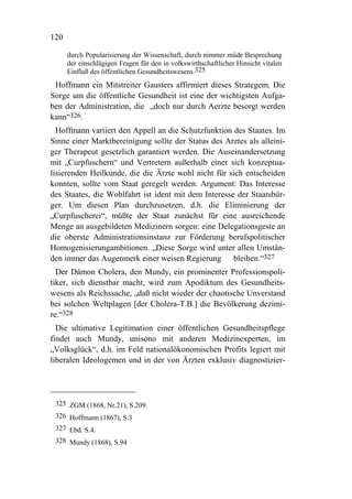 120

      durch Popularisierung der Wissenschaft, durch nimmer müde Besprechung
      der einschlägigen Fragen für den in volkswirthschaftlicher Hinsicht vitalen
      Einfluß des öffentlichen Gesundheitswesens.325
 Hoffmann ein Mitstreiter Gausters affirmiert dieses Strategem. Die
Sorge um die öffentliche Gesundheit ist eine der wichtigsten Aufga-
ben der Administration, die „doch nur durch Aerzte besorgt werden
kann“326.
  Hoffmann variiert den Appell an die Schutzfunktion des Staates. Im
Sinne einer Marktbereinigung sollte der Status des Arztes als alleini-
ger Therapeut gesetzlich garantiert werden. Die Auseinandersetzung
mit „Curpfuschern“ und Vertretern außerhalb einer sich konzeptua-
lisierenden Heilkunde, die die Ärzte wohl nicht für sich entscheiden
konnten, sollte vom Staat geregelt werden. Argument: Das Interesse
des Staates, die Wohlfahrt ist ident mit dem Interesse der Staatsbür-
ger. Um diesen Plan durchzusetzen, d.h. die Eliminierung der
„Curpfuscherei“, müßte der Staat zunächst für eine ausreichende
Menge an ausgebildeten Medizinern sorgen: eine Delegationsgeste an
die oberste Administrationsinstanz zur Förderung berufspolitischer
Homogenisierungambitionen. „Diese Sorge wird unter allen Umstän-
den immer das Augenmerk einer weisen Regierung bleiben.“327
  Der Dämon Cholera, den Mundy, ein prominenter Professionspoli-
tiker, sich dienstbar macht, wird zum Apodiktum des Gesundheits-
wesens als Reichssache, „daß nicht wieder der chaotische Unverstand
bei solchen Weltplagen [der Cholera-T.B.] die Bevölkerung dezimi-
re.“328
  Die ultimative Legitimation einer öffentlichen Gesundheitspflege
findet auch Mundy, unisono mit anderen Medizinexperten, im
„Volksglück“, d.h. im Feld nationalökonomischen Profits legiert mit
liberalen Ideologemen und in der von Ärzten exklusiv diagnostizier-




 325 ZGM (1868, Nr.21), S.209.
 326 Hoffmann (1867), S.3
 327 Ebd. S.4.
 328 Mundy (1868), S.94
 