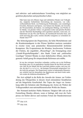 121

und rubrizier- und sanktionierbaren Vorstellung vom möglichst un-
gestörten physischen und psychischen Leben:
    Oder kann man mit offenem Auge und wahrhaftem Munde vom Volksglü-
    cke, möglichst freiheitlicher Entwicklung der Autonomie, von volks-
    wirthschaftlicher Reife, von Förderung des Wohlstandes, vom vernünftigen
    Erwerben, Besteuern und Sparen, vom Schutze des Handels, der Gewerbe,
    der Wissenschaften, der Künste, von intelligenter Bildung, vom Werthe al-
    ler Stände, von gleicher Arbeit, von gleichem Lohne und gleichen Rechten
    und der liberalsten Rechtspflege und Legislation sprechen, wenn man, un-
    bekümmert um das Wie und Warum, die Sanitätsnoth herrschen lässt, und
    nicht nach dem Was sucht, welches dieselbe wenigstens zu vermindern im
    Stande wäre?!329
  Das Schreckgespenst des Pauperismus, die hohe Mortalitätsrate und
die Krankenstandquote in den Wiener Spitälern mutieren zumindest
in zweiter Linie zum potentiellen Demonstrationsfeld ärztlicher
Kompetenz. Die Evaporationen der Kloaken, beschworene Vorboten
der Cholera, die ungeklärte „Wasserfrage“, die Ermangelung einer
„Unrath-Wegschaffungsakte“, also Staub, Unrat und „entfesseltes
Leuchtgas“ formiert Mundy zu einer diabolischen Allianz, deren He-
gemonie Anlaß genug für entsprechende Reformen sein müßte.
    Ist nur das winzigste Anzeichen vorhanden, welches uns zu der Hoffnung
    berechtigt, dass wir ein gegliedertes Sanitäts-Statut für das Reich und sepa-
    rirte Akte für die Stände und das Land bald erhalten werden, und zwar sol-
    che, die den P o s t u l a t e n der heutigen Wissenschaft entsprechen! Lei-
    der nicht die geringste. Der Pauperismus wächst in bedeutenden Dimensio-
    nen sichtlich und mit demselbem das Bettelwesen und durch beide natür-
    lich wieder die Infektions-Krankheiten.330
 Der Arzt schlüpft in die Rolle des Anwalts der Armen: zur Verhin-
derung des Übergreifens in diesem Areal entstandener Krankheiten
auf die bürgerliche Gesellschaft. Der Topos der Angst vor Anstec-
kung nährt die Initiation oder Bestätigung des Arztes als Wahrer der
Volksgesundheit zum nationalökonomischen Wohle des Staates.
 Der Notstand ärztlicher Public Relations Tätigkeit läßt sich an der
Feststellung Mundys ablesen, wenn er beklagt, daß zwar die Fach-
presse ein höchst aktives und resolutes Forum der Standesinteressen

 329 Ebd. S.59.
 330 Ebd. S.88.
 