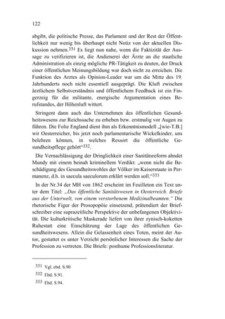 122

abgibt, die politische Presse, das Parlament und der Rest der Öffent-
lichkeit nur wenig bis überhaupt nicht Notiz von der aktuellen Dis-
kussion nehmen.331 Es liegt nun nahe, wenn die Faktizität der Aus-
sage zu verifizieren ist, die Andienerei der Ärzte an die staatliche
Administration als einzig mögliche PR-Tätigkeit zu deuten, der Druck
einer öffentlichen Meinungsbildung war doch nicht zu erreichen. Die
Funktion des Arztes als Opinion-Leader war um die Mitte des 19.
Jahrhunderts noch nicht essentiell ausgeprägt. Die Kluft zwischen
ärztlichem Selbstverständnis und öffentlichem Feedback ist ein Fin-
gerzeig für die militante, energische Argumentation eines Be-
rufstandes, der Höhenluft wittert.
  Stringent dann auch das Unternehmen des öffentlichen Gesund-
heitswesens zur Reichssache zu erheben bzw. erstmalig vor Augen zu
führen. Die Folie England dient ihm als Erkenntnismodell „[wie-T.B.]
wir Oesterreicher, bis jetzt noch parlamentarische Wickelkinder, uns
belehren können, in welches Ressort die öffentliche Ge-
sundheitspflege gehört“332.
 Die Vernachlässigung der Dringlichkeit einer Sanitätsreform ahndet
Mundy mit einem beinah kriminellem Verdikt: „wenn nicht die Be-
schädigung des Gesundheitswohles der Völker im Kaiserstaate in Per-
manenz, d.h. in saecula saeculorum erklärt werden soll.“333
  In der Nr.34 der MH von 1862 erscheint im Feuilleton ein Text un-
ter dem Titel: „Das öffentliche Sanitätswesen in Oesterreich. Briefe
aus der Unterwelt, von einem verstorbenem Medizinalbeamten.“ Die
rhetorische Figur der Prosopopöie einsetzend, prätendiert der Brief-
schreiber eine suprazeitliche Perspektive der unbefangenen Objektivi-
tät. Die kulturkritische Maskerade liefert von ihrer zynisch-koketten
Ruhestatt eine Einschätzung der Lage des öffentlichen Ge-
sundheitswesens. Allein die Gelassenheit eines Toten, meint der Au-
tor, gestattet es unter Verzicht persönlicher Interessen die Sache der
Profession zu vertreten. Die Briefe: posthume Professionsliteratur.


 331 Vgl. ebd. S.90
 332 Ebd. S.91.
 333 Ebd. S.94.
 