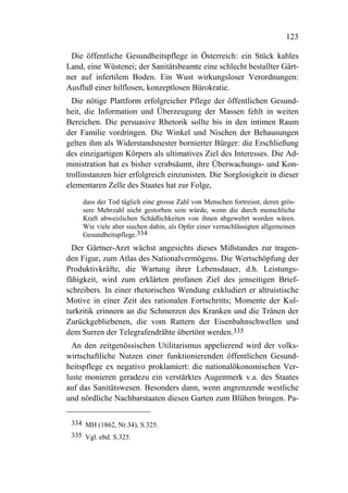 123

 Die öffentliche Gesundheitspflege in Österreich: ein Stück kahles
Land, eine Wüstenei; der Sanitätsbeamte eine schlecht bestallter Gärt-
ner auf infertilem Boden. Ein Wust wirkungsloser Verordnungen:
Ausfluß einer hilflosen, konzeptlosen Bürokratie.
  Die nötige Plattform erfolgreicher Pflege der öffentlichen Gesund-
heit, die Information und Überzeugung der Massen fehlt in weiten
Bereichen. Die persuasive Rhetorik sollte bis in den intimen Raum
der Familie vordringen. Die Winkel und Nischen der Behausungen
gelten ihm als Widerstandsnester bornierter Bürger: die Erschließung
des einzigartigen Körpers als ultimatives Ziel des Interesses. Die Ad-
ministration hat es bisher verabsäumt, ihre Überwachungs- und Kon-
trollinstanzen hier erfolgreich einzunisten. Die Sorglosigkeit in dieser
elementaren Zelle des Staates hat zur Folge,
     dass der Tod täglich eine grosse Zahl von Menschen fortreisst, deren grös-
     sere Mehrzahl nicht gestorben sein würde, wenn die durch menschliche
     Kraft abweislichen Schädlichkeiten von ihnen abgewehrt worden wären.
     Wie viele aber siechen dahin, als Opfer einer vernachlässigten allgemeinen
     Gesundheitspflege.334
  Der Gärtner-Arzt wächst angesichts dieses Mißstandes zur tragen-
den Figur, zum Atlas des Nationalvermögens. Die Wertschöpfung der
Produktivkräfte, die Wartung ihrer Lebensdauer, d.h. Leistungs-
fähigkeit, wird zum erklärten profanen Ziel des jenseitigen Brief-
schreibers. In einer rhetorischen Wendung exkludiert er altruistische
Motive in einer Zeit des rationalen Fortschritts; Momente der Kul-
turkritik erinnern an die Schmerzen des Kranken und die Tränen der
Zurückgebliebenen, die vom Rattern der Eisenbahnschwellen und
dem Surren der Telegrafendrähte übertönt werden.335
  An den zeitgenössischen Utilitarismus appelierend wird der volks-
wirtschaftliche Nutzen einer funktionierenden öffentlichen Gesund-
heitspflege ex negativo proklamiert: die nationalökonomischen Ver-
luste monieren geradezu ein verstärktes Augenmerk v.a. des Staates
auf das Sanitätswesen. Besonders dann, wenn angrenzende westliche
und nördliche Nachbarstaaten diesen Garten zum Blühen bringen. Pa-

 334 MH (1862, Nr.34), S.325.
 335 Vgl. ebd. S.325.
 