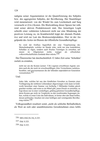 124

radigma seiner Argumentation ist die Quantifizierung des Subjekts
bzw. des aggregierten Subjekts, der Bevölkerung. Der Staatsbürger
wird monetarisiert: von der Windel bis zum Leichentuch und Sarg
verursacht er (Un-) Kosten. Die Rückzahlung dieser Spesen hat wäh-
rend seiner aktiven Produktionszeit statt. Des Jenseitigen Logik
schreibt einer verkürzten Lebenszeit nicht nur eine Minderung der
positiven Leistung zu; im Krankheitsfall kippt der ehemals Produk-
tive und wird zur Last des Bruttosozialproduktes. Hier ist der An-
gelpunkt des Arztes im Dienste der öffentliche Gesundheitspflege:
      So wird der Einfluss begreiflich der eine Vergrösserung des
      Menschenkapitals, welches im Stande wäre, nicht nur jene kontrahirten
      Schulden zu tilgen, sondern auch frisches Vermögen zu erwerben, auf
      unsere    im     Allgemeinen     nichts   weniger  als   erfreulichen
      volkswirthschaftlichen Zustände üben müsste.336
 Der Österreicher hat durchschnittlich 12 Jahre Zeit seine ‘Schulden’
zurück zu erstatten,
      nicht nur um die Kosten [seiner- T.B.] eigenen erwerblosen Jugend, son-
      dern auch die der noch im erwerbsunfähigen Alter Verstorbenen zurückzu-
      bezahlen, und gewissermassen die der lebenden unproduktiven Generation
      vorzustrecken.337
 Und:

      Jedes Jahr, welches bei uns den feindlichen Gewalten zu Gunsten einer
      Verlängerung der mittleren Lebensdauer abgezwungen wird, kann in Geld-
      werth berechnet einer Summe von beiläufig 3 Milliarden Gulden gleich
      geachtet werden; und wenn es ein Mittel gibt, jenen Zweck zu erreichen, so
      liegt dieses nur in einer vernünftigen, gehörig geleiteten Gesundheitspflege,
      deren Kosten gar nicht im Vergleiche zu den resultirenden Segnungen ste-
      hen, welche in erster Linie das Individuum, in letzter aber den Staat treffen,
      dessen politisches Ansehen mit einer kräftigen und vermögenden Bevölke-
      rung wächst.338
  Volksgesundheit resultiert somit „nicht als schlichte Befindlichkeit,
als Wert an sich oder unambitioniertes Gewahrnehmen eines leibli-



 336 MH (1862,Nr.34), S.325.
 337 Ebd. S.325.
 338 Ebd. S.325.
 