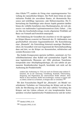 125

chen Glücks“339, sondern als Ertrag einer expertengesteuerten Ver-
waltung des menschlichen Körpers. Der Profit dient fortan als mate-
rialisiertes Produkt des souveränen Staates, als ökonomische Res-
source und wehrfähige Agressions- oder Defensivmaschine. Die Ü-
berwachung der Staatsbürger unter diesem Aspekt garantiert darüber
hinaus die verhüllte Installation eines Machtanspruches, der sich suk-
zessive von traditionalen Legitimationsmotiven (Gott, Geburt ...) hin
zur Idee des Gesellschaftsvertrags zwecks allgemeiner Wohlfahrt auf
Basis von Vernunft und Fortschritt emanzipiert.
  Die Entdeckung der Gesundheit des einzelnen so wie die aggregier-
ter Körper-Massen avanciert im Österreich des 19. Jahrhunderts zum
gesellschaftlich relevanten Gegenstandsbereich. Die Konsolidierung
einer „Biomacht“, die Entwicklung historisch neuartiger Machttech-
niken; die Gesundheit wird zum Gegenstand der Herrschaftsausübung
dann und dort, wo der Körper zur ökonomischen, militärischen und
sozialen Ressource wird.
  Das feudale Zwangssystem operierte ineffektiv, unrational; ein Ver-
schleißmechanismus ohne Kalkül und systematischen Zugriff. Die
neue kapitalistische Ökonomie seit 1800, gleichsam Transforma-
tionsprodukt einer Abschöpfungsideologie, die sich subtiler als per-
manenter Renditenbezieher begreift, beschränkt sich nicht auf die
Ausbeutung der Produktivkräfte

    sondern [die Ausbeutung ist -T.B.] nur noch ein Element unter anderen E-
    lementen, die an der Anreizung, Verstärkung, Kontrolle, Überwachung,
    Steigerung und Organisation der unterworfenen Kräfte arbeiten: diese
    Macht ist dazu bestimmt, Kräfte hervorzubringen, wachsen zu lassen und
    zu ordnen, anstatt sie zu hemmen, zu beugen oder zu vernichten.340
  Mit dem Foucaultschen Begriff der „Biomacht“, ein Bündel ver-
schiedenster Techniken zur Unterwerfung der Körper und zur Kon-
trolle der Bevölkerung mit dem Ziel einer subtilen Verwaltung des
Körpers und des Lebens erfassen wir eine komplementäre Korre-
spondenz zwischen kapitalistischer Produktionsweise und der techni-



 339 Barthel (1989), S.10.
 340 Foucault (1983), S.163.
 
