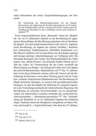 126

schen Infrastruktur des neuen Vergesellschaftungstypus, der Bio-
macht.

      Die Abstimmung der Menschenakkumulation mit der Kapital-
      akkumulation, die Anpassung des Bevölkerungswachstums an die Expan-
      sion der Produktivkräfte und die Verteilung des Profits wurden durch die
      Ausübung der Bio-Macht in ihren vielfältigen Formen und Verfahren er-
      möglicht.341
  Einen Gegenstandsbereich dieser „Biomacht“ nimmt die „Biopoli-
tik“ ein: im 18. Jahrhundert entdeckt sie die Bevölkerung als aggre-
gierten Massenkörper; die Bevölkerung präsentiert sich als Reichtum,
als Kapital. Aus dem feudal domestizierten Volk wird d i e kapitalis-
tische Bevölkerung, ein Apparat mit vielerlei Variablen - Sterblich-
keit, Geburtenrate, Ernährungsweise, Morbidität, Krankheiten u.s.f.
Der Mensch reflektiert sich in einem Raum, der dem Körper günstige
und weniger günstige Lebensbedingungen zur Verfügung stellt. Die
ehemalige Kontingenz des Lebens, die Schicksalhaftigkeit des Todes
mutiert zum „Macht-Wissen“; das politische Kalkül erkennt und er-
faßt das Leben; die Verantwortung für das Leben verschafft der
Macht Zugang zum Körper - das biologische Leben tritt in die Sphäre
der politisch-bürokratischen Administration ein.342 Das 19. Jahrhun-
dert ist mit dieser Erkenntnis vertraut, allein der Verweis auf die Be-
völkerung als Ressource sowie deren Wartung geriert sich als Topos
bzw. Leitmotiv medizinischer Standesinteressen. Die Bevölkerung als
Objekt politischer Strategien, in unserem Fall gesundheitspolitischer
Strategien, ist nach den Köpfen der Mediziner nur marginal eingenis-
tet in der Verwaltungssystematik der österreichischen Regierung. Die
Bevölkerung als kolossales Investitionsobjekt; um sie operationali-
sierbar, d.h. beherrschbar zu machen, entstanden die „technischen So-
zialwissenschaften - Menschenwissenschaften.“343 Die Verstaatli-
chung der Biopolitik ist im 19. Jahrhundert Ergebnis der Förderung
obiger Tendenzen durch die Obrigkeiten (Ausgehend von Maria The-
resia und Joseph II., s. Kapitel Reformen). Der Staat des 19. Jahrhun-


 341 Ebd. S.168.
 342 Vgl. ebd. S.170.
 343 Barthel (1989), S.19.
 