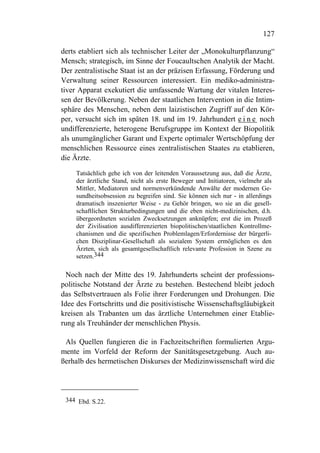 127

derts etabliert sich als technischer Leiter der „Monokulturpflanzung“
Mensch; strategisch, im Sinne der Foucaultschen Analytik der Macht.
Der zentralistische Staat ist an der präzisen Erfassung, Förderung und
Verwaltung seiner Ressourcen interessiert. Ein mediko-administra-
tiver Apparat exekutiert die umfassende Wartung der vitalen Interes-
sen der Bevölkerung. Neben der staatlichen Intervention in die Intim-
sphäre des Menschen, neben dem laizistischen Zugriff auf den Kör-
per, versucht sich im späten 18. und im 19. Jahrhundert e i n e noch
undifferenzierte, heterogene Berufsgruppe im Kontext der Biopolitik
als unumgänglicher Garant und Experte optimaler Wertschöpfung der
menschlichen Ressource eines zentralistischen Staates zu etablieren,
die Ärzte.

    Tatsächlich gehe ich von der leitenden Voraussetzung aus, daß die Ärzte,
    der ärztliche Stand, nicht als erste Beweger und Initiatoren, vielmehr als
    Mittler, Mediatoren und normenverkündende Anwälte der modernen Ge-
    sundheitsobsession zu begreifen sind. Sie können sich nur - in allerdings
    dramatisch inszenierter Weise - zu Gehör bringen, wo sie an die gesell-
    schaftlichen Strukturbedingungen und die eben nicht-medizinischen, d.h.
    übergeordneten sozialen Zwecksetzungen anknüpfen; erst die im Prozeß
    der Zivilisation ausdifferenzierten biopolitischen/staatlichen Kontrollme-
    chanismen und die spezifischen Problemlagen/Erfordernisse der bürgerli-
    chen Disziplinar-Gesellschaft als sozialem System ermöglichen es den
    Ärzten, sich als gesamtgesellschaftlich relevante Profession in Szene zu
    setzen.344

  Noch nach der Mitte des 19. Jahrhunderts scheint der professions-
politische Notstand der Ärzte zu bestehen. Bestechend bleibt jedoch
das Selbstvertrauen als Folie ihrer Forderungen und Drohungen. Die
Idee des Fortschritts und die positivistische Wissenschaftsgläubigkeit
kreisen als Trabanten um das ärztliche Unternehmen einer Etablie-
rung als Treuhänder der menschlichen Physis.

 Als Quellen fungieren die in Fachzeitschriften formulierten Argu-
mente im Vorfeld der Reform der Sanitätsgesetzgebung. Auch au-
ßerhalb des hermetischen Diskurses der Medizinwissenschaft wird die




 344 Ebd. S.22.
 