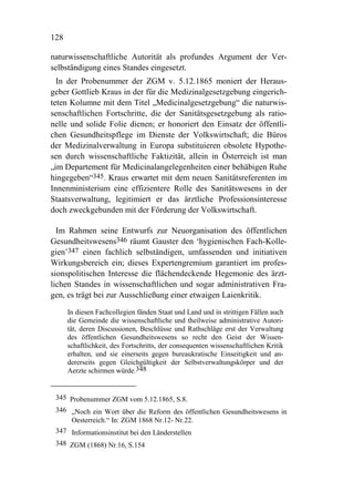 128

naturwissenschaftliche Autorität als profundes Argument der Ver-
selbständigung eines Standes eingesetzt.
  In der Probenummer der ZGM v. 5.12.1865 moniert der Heraus-
geber Gottlieb Kraus in der für die Medizinalgesetzgebung eingerich-
teten Kolumne mit dem Titel „Medicinalgesetzgebung“ die naturwis-
senschaftlichen Fortschritte, die der Sanitätsgesetzgebung als ratio-
nelle und solide Folie dienen; er honoriert den Einsatz der öffentli-
chen Gesundheitspflege im Dienste der Volkswirtschaft; die Büros
der Medizinalverwaltung in Europa substituieren obsolete Hypothe-
sen durch wissenschaftliche Faktizität, allein in Österreich ist man
„im Departement für Medicinalangelegenheiten einer behäbigen Ruhe
hingegeben“345. Kraus erwartet mit dem neuen Sanitätsreferenten im
Innenministerium eine effizientere Rolle des Sanitätswesens in der
Staatsverwaltung, legitimiert er das ärztliche Professionsinteresse
doch zweckgebunden mit der Förderung der Volkswirtschaft.

  Im Rahmen seine Entwurfs zur Neuorganisation des öffentlichen
Gesundheitswesens346 räumt Gauster den ‘hygienischen Fach-Kolle-
gien’347 einen fachlich selbständigen, umfassenden und initiativen
Wirkungsbereich ein; dieses Expertengremium garantiert im profes-
sionspolitischen Interesse die flächendeckende Hegemonie des ärzt-
lichen Standes in wissenschaftlichen und sogar administrativen Fra-
gen, es trägt bei zur Ausschließung einer etwaigen Laienkritik.

      In diesen Fachcollegien fänden Staat und Land und in strittigen Fällen auch
      die Gemeinde die wissenschaftliche und theilweise administrative Autori-
      tät, deren Discussionen, Beschlüsse und Rathschläge erst der Verwaltung
      des öffentlichen Gesundheitswesens so recht den Geist der Wissen-
      schaftlichkeit, des Fortschritts, der consequenten wissenschaftlichen Kritik
      erhalten, und sie einerseits gegen bureaukratische Einseitigkeit und an-
      dererseits gegen Gleichgültigkeit der Selbstverwaltungskörper und der
      Aerzte schirmen würde.348


 345 Probenummer ZGM vom 5.12.1865, S.8.
 346 „Noch ein Wort über die Reform des öffentlichen Gesundheitswesens in
     Oesterreich.“ In: ZGM 1868 Nr.12- Nr.22.
 347 Informationsinstitut bei den Länderstellen
 348 ZGM (1868) Nr.16, S.154
 