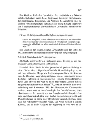 129

  Das Goldene Kalb des Fortschritts, der positivistischen Wissen-
schaftsgläubigkeit weiht dieses Instrument ärztlicher Einflußnahme
für staatstragende Funktionen. Die Ärzte als die Agitatoren eines ra-
dikalen Fortschrittglaubens verkünden als einzig befugte Ingenieure
der Wissenschaftlichkeit die Wahrheit des Universums, zumindest des
irdischen.

 Für das 18. Jahrhundert kann Barthel noch diagnostizieren:

     Gerade die mangelnde soziale Reputation und Autorität ist das verhohlene
     Antriebsmoment der von ihnen so fanatisch betriebenen Gesundheitspropa-
     ganda, die schließlich zur allein medizinisch-ärztlichen Mission stilisiert
     wird.349
 Die Situation der österreichischen Ärzteschaft nach der Mitte des
19. Jahrhunderts unterscheidet sich im Vergleich nur geringfügig.
5.1.3.2.1 Staatsdienst als Prestigegewinn
  Als Quelle dient wieder die Fachpresse, erstes Beispiel ist ein Bei-
trag zum Gemeindearztsystem in Österreich.
  Präambel dieser Studie ist eine grundsätzlich positive Haltung in
dieser Sache: eine erfolgreiche öffentliche Gesundheitspflege beruht
auf einer adäquaten Menge von Exekutivorganen bis in die Kommu-
nen, die kleinsten Verwaltungseinheiten, hinein. Legitimation seines
Postulats - letztlich ein pium desiderium - ist eine dreihundertjährige
Spur: „das Streben den Arzt zu einem bleibendem Domizil mittelst
festgestellter Honorarien zu binden350„, ortet er bereits in einer Poli-
zeiordnung vom 8. Oktober 1552. Dr. Linzbauer, der Verfasser des
Artikels, konstruiert so eine Genealogie des Gemeindearztes; eines
„Localarztes „, der, zumeist von der Grundherrschaft finanziert, ku-
rativ und therapeutisch tätig war. Wobei einzuschränken bleibt, daß
Dienstleistungen im Sinne einer öffentlichen Gesundheitspflege nicht
oder nur rudimentär vorhanden waren. Der Autor moniert in diesem
Kontext, daß es allein Aufgabe der Regierung sei den Arzt im öf-



 349 Barthel (1989), S.22.
 350 AMZ (1857, Nr.13), S.66.
 