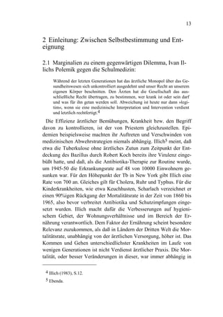 13


2 Einleitung: Zwischen Selbstbestimmung und Ent-
eignung

2.1 Marginalien zu einem gegenwärtigen Dilemma, Ivan Il-
lichs Polemik gegen die Schulmedizin:
     Während der letzten Generationen hat das ärztliche Monopol über das Ge-
     sundheitswesen sich unkontrolliert ausgedehnt und unser Recht an unserem
     eigenen Körper beschnitten. Den Ärzten hat die Gesellschaft das aus-
     schließliche Recht übertragen, zu bestimmen, wer krank ist oder sein darf
     und was für ihn getan werden soll. Abweichung ist heute nur dann »legi-
     tim«, wenn sie eine medizinische Interpretation und Intervention verdient
     und letztlich rechtfertigt.4
  Die Effizienz ärztlicher Bemühungen, Krankheit bzw. den Begriff
davon zu kontrollieren, ist der von Priestern gleichzustellen. Epi-
demien beispielsweise machten ihr Auftreten und Verschwinden von
medizinischen Abwehrstrategien niemals abhängig. Illich5 meint, daß
etwa die Tuberkulose ohne ärztliches Zutun zum Zeitpunkt der Ent-
deckung des Bazillus durch Robert Koch bereits ihre Virulenz einge-
büßt hatte, und daß, als die Antibiotika-Therapie zur Routine wurde,
um 1945-50 die Erkrankungsrate auf 48 von 10000 Einwohnern ge-
sunken war. Für den Höhepunkt der Tb in New York gibt Illich eine
Rate von 700 an. Gleiches gilt für Cholera, Ruhr und Typhus. Für die
Kinderkrankheiten, wie etwa Keuchhusten, Scharlach verzeichnet er
einen 90%igen Rückgang der Mortalitätsrate in der Zeit von 1860 bis
1965, also bevor verbreitet Antibiotika und Schutzimpfungen einge-
setzt wurden. Illich macht dafür die Verbesserungen auf hygieni-
schem Gebiet, der Wohnungsverhältnisse und im Bereich der Er-
nährung verantwortlich. Dem Faktor der Ernährung scheint besondere
Relevanz zuzukommen, als daß in Ländern der Dritten Welt die Mor-
talitätsrate, unabhängig von der ärztlichen Versorgung, höher ist. Das
Kommen und Gehen unterschiedlichster Krankheiten im Laufe von
wenigen Generationen ist nicht Verdienst ärztlicher Praxis. Die Mor-
talität, oder besser Veränderungen in dieser, war immer abhängig in

 4 Illich (1983), S.12.
 5 Ebenda.
 