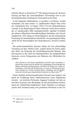 130

fentliche Dienst zu finanzieren.351 Die Kategorisierung der Honorar-
leistung auf Basis der unterschiedlichen Verwendung wird zu pro-
fessionspolitischen Forderung der Ärzteschaft an den Staat.
  In den folgenden Jahrhunderten, so gestaltet es Linzbauer, wurden
Gemeinden, die unter akuten v.a. epidemischen Plagen litten (etwa
die ‘orientalische Pest’ in Ungarn 1705-1713) mit Landschaftsärzten
versorgt. In der Regierungszeit Maria Theresias wurde dieses Institut,
das in zunehmendem Maß sanitätspolizeiliche Agenden (Vorläufer
der späteren öffentlichen Gesundheitspflege) übernahm, zum Verwal-
tungsprinzip. 1852 erging ein Gemeindegesetz, das die systematische
Einsetzung der Kommunalärzte festschrieb: eine genealogische Bürg-
schaft für die Notwendigkeit des Gemeindearztes, insistiert Linzbau-
er.
  Das professionspolitische Interesse drängt auf eine gleichmäßige
Verteilung auf dem ‘flachen Land’, gestützt durch das bereits geläu-
fige Motiv der Sicherung der nationalökonomischen Belange. Hier
konvergieren in der Feder des Standespolitikers die komplementären
Interessen zweier Protagonisten des Diskurses der öffentlichen Ge-
sundheit.
      Aber gleichwie es die bisher mitgetheilten Einwürfe nicht vermochten, e-
      bensowenig werden auch die übrigen hier übergangenen Einwendungen die
      höheren Ansichten der Regierung zu schwächen im Stande sein, welche sie
      bestimmten, zum Wohl der Bevölkerung, wie auch zur Sicherung des ärzt-
      lichen Standes die in Rede stehende höchst wohlthätige und den Bedürf-
      nissen der Jetztzeit ganz entsprechende Institution ins Leben rufen.352
 Einem ebenfalls professionspolitischen Einwand eines Gegners, der
durch die Einführung dieses Medizinalsystems einen Pauperismus
erwartet - ein ärztliches Proletariat, begegnet Linzbauer mit dem as-
ketischen Zynismus einer Besoldung, die dem bescheidenen Gemein-
dearzt die ‘entbehrlichen Bedürfnisse’ deckt. Nebenbei, so Linzbauer,
spricht doch niemand analog vom geistlichen Proletariat in den Ge-




 351 AMZ (1857, Nr.14), S.68.
 352 Ebd. S.74
 
