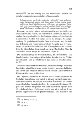 131

meinden.353 Die Verknüpfung mit dem öffentlichem Apparat ver-
spräche hingegen einen unschätzbaren Statuszuwachs.
     So lange der Arzt nur als „frei ausübender Heilkünstler“ in der großen so-
     zialen Gemeinschaft dasteht, und dieser seiner Stellung zufolge haupt-
     sächlich nur darauf bedacht sein muss, auf leichtere und ergiebigere Weise,
     mehr zu erwerben; so lange wird auch der „ärztliche Stand“ seine verdiente
     ganze Würdigung im geselligen Leben sich nie zu erringen vermögen.354
  Linzbauer arrangiert einen professionspolitischen Vergleich zwi-
schen Juristen und Ärzten, um substantielle Differenzen deutlich zu
machen. Strategisches Ziel der Professionen ist ihm, gründend auf der
Gemeinsamkeit beider: Verlorenes wieder zu erringen, Wiedergut-
machung für geschehenes Unrecht. Dem Arzt komme dabei die weit-
aus diffizilere und veranwortungsvollere Aufgabe zu; problema-
tischer, da er sich als Sachwalter und Wartungsbetrieb des höchsten
Guts der bürgerlichen Gesellschaft arrivierte: Das höchste Gut, die
Gesundheit, dessen Träger der unversehrte Körper ist.
  Die Thematisierung der Unersetzlichkeit, des Irreversiblen - das
Empfinden einer beschädigten körperlichen Subjektivität, der Verlust
der Integrität - soll die Problematik des ärztlichen Berufes enthül-
len.355
 Zusätzlich übernimmt ein etabliertes, juristisches Gefüge anfallende
Restrisiken: ein differenziertes Institut delegiert Veranwortlichkeiten
und schützt den einzelnen Professionisten vor der Lynche erbitterter
Klienten (nicht immer erfolgreich).
  Die Organisationsstruktur der Juristen, ihre Verankerung in der öf-
fentlichen Verwaltung, konvergiert in diesem Vergleich zum mate-
rialen Postulat einer zukünftigen assoziierten Ärzteschaft im Rahmen
einer öffentlichen Gesundheitspflege: der exoterische Ort, dessen Ab-
glanz den ehemals marginalen Arzt zum leuchtenden Apostel eines
bürgerliche-säkularen Chiliasmus’ erhebt und nicht zuletzt dessen
profane Begehrlichkeiten entsprechend abdeckt. Eine exekutive, teils


 353 Vgl. AMZ (1857,Nr.15).
 354 Ebd. S.75.
 355 Vgl. ebd. S.85.
 