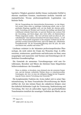 132

legislative Tätigkeit garantiert darüber hinaus wachsenden Einfluß in
obersten staatlichen Gremien, transformiert ärztliche Autorität auf
staatspolitisches Niveau: professionspolitische Legitimation von
höchster Stelle.
      Mit der Neugestaltung des österreichischen Kaiserstaates, wo das bürger-
      lich soziale Leben einen so mächtigen Aufschwung erhielt, einer so tief-
      greifenden Regelung zugeführt wird, seit das Ruder der obersten politi-
      schen Verwaltung mit Weisheit und Umsicht eine kräftige und überall hin
      wohlthuend wirkende Hand lenkt, ist auch der Medizin eine weiteres Feld
      der Anwendung, und ihrem jünger, dem Arzte selbst, ein thatenreicheres
      Wirken eingeräumt worden. - Der Arzt soll ferner nicht nur allein als „Pri-
      vatheilkünstler“ dem leidenen (Einzelnen) Privaten dienen müssen, - er soll
      mit seiner Wissenschaft ausgerüstet in den innigsten Verband mit der bür-
      gerlichen sozialen Gemeinschaft treten, und in der Sphäre des „öffentlichen
      Gesundheitswohl“ für die Gesammtbevölkerung auch für jene, die nicht
      sein Patient sind, schaffen und wirken.356
  Linzbauer resümiert in der bekannten professionspolitischen Phra-
seologie, die nicht zuletzt die Utopie des Wunsches birgt. Je diffe-
renzierter, strukturierter, qualifizierter und kultivierter ein Staat, umso
ausgeprägter und nuancierter sind Normen und Einrichtungen der öf-
fentlichen Gesundheitspflege.
 Die Gemeinde als autonomes Verwaltungsorgan wird zum Ge-
währsmann, Bewahrer und Mäzen des höchsten Gutes bürgerlichen
Selbstverständnisses: der Gesundheit.
      Diese zu erhalten, zu bewahren, muss demnach eine der ernstesten Sorgen
      sein, und der betraute verlässliche Wächter dieses so wünschenswerthen
      Gemeingutes, der Arzt, ist eines der nöthigsten Organe bei der Neugestal-
      tung der freien, inneren Verwaltung einer Gemeinde.357
  Die komplementäre Funktion des Arztes äußert sich in seiner Ope-
rationalisierung. Im Sinne Foucaultscher Diversifizierung der Macht
eröffnet der Arzt den intimen Raum des subjektiven Körpers einer
ihm äußerlich bleibenden Logik der Vermessung, Sanktionierung und
Verwaltung. Der Arzt als unbewußter Agent einer gesellschaftlichen
Transformation installiert die neuartigen Techniken der Macht, um im


 356 Ebd. S.75.
 357 AMZ (1857, Nr.16), S.76.
 