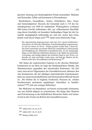 133

gleichen Atemzug sein diesbezügliches Primat anzumelden: Mediator
und Nutznießer; Effekt und Instrument in Personalunion.
  Reinlichkeits-, Gesundheits-, Armen-, Sittlichkeits-, Bau-, Feuer-
und Gemeindepolizei: Ressorts der Gemeinde nach § 119 des Ge-
meindegesetzes von 1849 im ‘natürlichen’ Wirkungskreis. Linzbauer
läßt keinen Zweifel aufkommen, daß „zur vollkommenen Durchfüh-
rung dieser Geschäfte ein besonders fachkundiges Organ bei der Ge-
meinde unumgänglich nothwendig sei, und wer, ausser dem Arzte,
könnte wohl dieses Organ sein?“358, lautet seine rhetorische Frage.
    Die österreichische Regierung leitet somit den Arzt ( dessen heilkünstleri-
    scher Beruf, die Fälle der öffentlichen Armenkrankenpflege ausgenommen,
    an sich nur immer ein Privat - Wirken genannt werden kann ) durch die,
    den freien Gemeinden anvertraute Pflicht der unmittelbaren Ueberwachung
    und Handhabung des öffentlichen Gesundheitswohls, als das fachkundige
    Organ, auf die Bahn des öffentlichen Dienstes in der Sphäre der politischen
    Verwaltung, und würdigt dadurch den ärztlichen Stand in einer Weise, wie
    derselbe nie mehr gewürdigt werden kann, und hebt die Medizin auf die
    höchste Stufe ihrer Anwendbarkeit und Bestimmung.359
   Der Status der medizinischen Experten in der obersten Medizinal-
kommission ist ein Dorn im Auge des Standespolitikers Mundy, ihre
Statistenexistenz gegenüber den minsteriellen Referenten. Als Ziel
einer innovativen Organisation des Gesundheitswesens dämmert ihm
eine Kommission, die mit ständigen charismatischen Expertenautori-
täten aus naturwissenschaftlichem und ökonomischem Bereich besetzt
ist. „Wo bleiben die in England, Frankreich, Preussen etc. solchen
Kommissionen permanent angehörigen Autoritäten in Sanitäts-
sachen?!“360, tönt sein zorniger Hilfeschrei.
  Der Mediziner im Staatsdienst, ein bereits existierendes Instrument,
war nun freilich adäquat zu systemisieren. Die Klage über Dotation
und Positionierung in der behördlichen Hierarchie findet sich leitmo-
tivisch in den Texten zur Reform des Gesundheitswesens.




 358 AMZ (1857, Nr.15), S.75.
 359 AMZ (1857, Nr.17), S.87.
 360 Mundy (1868), S.61.
 