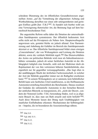 135

scheidene Dienstrang des im öffentlichen Gesundheitswesen ange-
stellten Arztes „auf die Vermehrung der allgemeinen Achtung und
Werthschätzung derselben nur einen sehr untergeordneten und gerin-
gen Einfluss geübt [hat -T.B.]“365. Es handelt sich hierbei wohl um
eine Verweigerung rhetorischer Art, die Betonung liegt auf dem hie-
rarchisch bescheidenen Titel.
  Die angestrebte Reform sollte daher die Dotation der unterschiedli-
chen Sanitätsposten systemisieren. Der öffentlich bedienstete Arzt
sollte nicht auf die Privatpraxis als Neben- bzw. Haupterwerbsquelle
angewiesen sein, gestattet bleibe sie jedoch allemal. Eine Harmoni-
sierung und Anhebung der Gehälter im Bereich des Sanitätspersonals
skizziert er so: Das öffentliche Sanitätspersonal bildet einen einzigen
„Concretalstatus“, der von Wirkungskreis und Leistung die Dotation
ableitet, sowie die vertikale Mobilität regelt.366 Das Dienstverhältnis
des Arztes zur politischen Behörde wird zwar als Subordinationsver-
hältnis verstanden, jedoch ob seiner fachlichen Autorität ist die Ab-
hängigkeit lediglich eine formelle, sieht sich der Mediziner doch als
Repräsentant der von ihm vertretenen höheren Sanitätsbehörde, also
eigentlich nur ihr gegenüber weisungsgebunden. „Das liegt eben in
der unabhängigen Macht der ärztlichen Fachwissenschaft, in welcher
der Arzt der Behörde gegenüber immer nur als Rathgeber erscheinen
kann.“367 In seinem Wirkungskreis sei er autonom, kein behördlicher
Befehl kann sein fachliches Urteil modifizieren, so die Hoffmannsche
Autonomievorstellung hinsichtlich des Berufstandes. Daraus resultiert
der Gedanke die substantielle Autonomie in den formellen Bereich
der amtlichen Rhetorik zu transponieren, d.h. „nicht der Decret-, son-
dern der Notenstyl [sollte -T.B.] Anwendung finden, weil es ja allge-
mein Brauch ist, dass man um Rath ersucht und nicht befiehlt“368.
Auch diese Momente lassen den Drang nach Unabhängigkeit von
staatlicher Einflußnahme erkennen: Mechanismen der Selbstregulati-
on - Impulse, die im besonderen die Assoziationsfrage nähren.


 365 Ebd. S.9.
 366 Vgl. ebd. S.11.
 367 Ebd. S.12.
 368 Ebd. S.12.
 