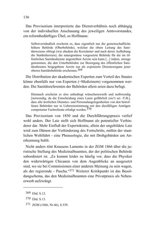 136

  Das Provisorium interpretierte das Dienstverhältnis noch abhängig
von der individuellen Anschauung des jeweiligen Amtsvorstandes,
ein reformbedürftiges Übel, so Hoffmann:
      Selbstverständlich erscheint es, dass eigentlich nur die gemeinschaftliche
      höhere Behörde (Oberbehörde), welcher die obere Leitung des Sani-
      tätswesens obliegt (wie ehedem die Kreisämter und nach deren Aufhebung
      die Statthaltereien), die naturgemässe vorgesetzte Behörde für die im öf-
      fentlichen Sanitätsdienste angestellten Aerzte sein kann [...] indem, strenge
      genommen, die den Unterbehörden zur Besorgung des öffentlichen Sani-
      tätsdienstes beigegebene Aerzte nur als exponierte Dienstesorgane jener
      oberen Sanitätsbehörde erscheinen.369
 Die Distribution der akademischen Experten zum Vorteil des Staates
könne ebenfalls nur von Experten (=Medizinern) vorgenommen wer-
den. Die Sanitätsreferenten der Behörden allein seien dazu befugt.
      Demnach erscheint es also unbedingt wünschenswerth und nothwendig
      [notwendig, da die Entscheidung eines Laien gefährlich (sic!) sei -T.B.],
      dass alle ärztlichen Dienstes- und Personalangelegenheiten von den betrof-
      fenen Behörden nur in Uebereinstimmung mit den diesfälligen Anträgen
      competenter Fachreferate erledigt werden.370
  Das Provisorium von 1850 und die Durchführungspraxis verlief
wohl anders. Der Laie stellt sich Hoffmann als potentieller Verhin-
derer dar. Mehr Einfluß der Expertokratie, allein der ungebildete Laie
wird zum Dämon der Verhinderung des Fortschritts, mithin der staat-
lichen Wohlfahrt - eine Phraseologie, die mit Drohgebärden um An-
erkennung buhlt.
  Nicht anders tönt Krausens Lamento in der ZGM 1866 über die ju-
ristische Stellung des Medizinalbeamten, der der politischen Behörde
subordiniert ist. „Es kommt leider zu häufig vor, dass die Physiker
den widerwärtigen Chicanen von dem Augenblicke an ausgesetzt
sind, wo sie bei Commissionen einer anderen Meinung zu sein wagen,
als der regierende - Pascha.“371 Weiterer Kritikpunkt ist das Besol-
dungschema, das den Medizinalbeamten eine Privatpraxis als Neben-
erwerb aufzwängt.


 369 Ebd. S.12.
 370 Ebd. S.13.
 371 ZGM (1866, Nr.46), S.539.
 
