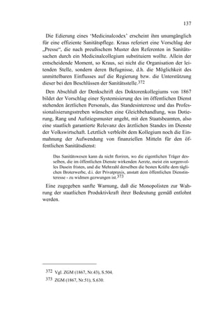 137

  Die Edierung eines ‘Medicinalcodex’ erscheint ihm unumgänglich
für eine effiziente Sanitätspflege. Kraus referiert eine Vorschlag der
„Presse“, die nach preußischem Muster den Referenten in Sanitäts-
sachen durch ein Medicinalcollegium substituiern wollte. Allein der
entscheidende Moment, so Kraus, sei nicht die Organisation der lei-
tenden Stelle, sondern deren Befugnisse, d.h. die Möglichkeit des
unmittelbaren Einflusses auf die Regierung bzw. die Unterstützung
dieser bei den Beschlüssen der Sanitätsstelle.372
  Den Abschluß der Denkschrift des Doktorenkollegiums von 1867
bildet der Vorschlag einer Systemisierung des im öffentlichen Dienst
stehenden ärztlichen Personals, das Standesinteresse und das Profes-
sionalisierungsstreben wünschen eine Gleichbehandlung, was Dotie-
rung, Rang und Aufstiegsmuster angeht, mit den Staatsbeamten, also
eine staatlich garantierte Relevanz des ärztlichen Standes im Dienste
der Volkswirtschaft. Letztlich verbleibt dem Kollegium noch die Ein-
mahnung der Aufwendung von finanziellen Mitteln für den öf-
fentlichen Sanitätsdienst:
    Das Sanitätswesen kann da nicht floriren, wo die eigentlichen Träger des-
    selben, die im öffentlichen Dienste wirkenden Aerzte, meist ein sorgenvol-
    les Dasein fristen, und die Mehrzahl derselben die besten Kräfte dem tägli-
    chen Broterwerbe, d.i. der Privatpraxis, anstatt dem öffentlichen Dienstin-
    teresse - zu widmen gezwungen ist.373
  Eine zugegeben sanfte Warnung, daß die Monopolisten zur Wah-
rung der staatlichen Produktivkraft ihrer Bedeutung gemäß entlohnt
werden.




 372 Vgl. ZGM (1867, Nr.43), S.504.
 373 ZGM (1867, Nr.51), S.630.
 