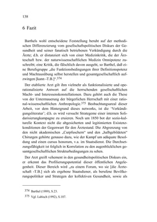 138


6 Fazit

  Barthels wohl entscheidene Feststellung beruht auf der methodi-
schen Differenzierung vom gesellschaftspolitischen Diskurs der Ge-
sundheit und seiner fanatisch betriebenen Verkündigung durch die
Ärzte; d.h. er distanziert sich von einer Medizinkritik, die der Ärz-
teschaft bzw. der naturwissenschaftlichen Medizin Omnipotenz zu-
schreibt; eine Kritik, die fälschlich davon ausgeht, so Barthel, daß ei-
ne Berufsgruppe „die Funktionsbedingungen ihrer Definitionspotenz
und Machtausübung selbst herstellen und gesamtgesellschaftlich auf-
zwingen [kann -T.B.]“.374
  Der etablierte Arzt gilt ihm vielmehr als funktionalisierte und ope-
rationalisierte Antwort auf die herrschenden gesellschaftlichen
Macht- und Interessenskonstellationen. Dazu gehört auch die These
von der Untermauerung der bürgerlichen Herrschaft mit einer ratio-
nal-wissenschaftlichen Anthropologie.375 Beobachtungsareal dieser
Arbeit, vor dem Hintergrund dieses networks, ist die ‘Verkündi-
gungsliteratur’; d.h. es wird versucht Strategeme einer internen Soli-
darisierungkampagne zu eruieren. Noch um 1850 bot der sozio-kul-
turelle Kontext nicht die abgesicherten und legitimierten Existenz-
konditionen der Gegenwart für den Ärztestand. Die Abgrenzung von
den nicht akademischen „Curpfuschern“ und den „halbgebildeten“
Chirurgen gehörte genauso dazu, wie der Kampf um adäquate Besol-
dung und einen cursus honorum, v.a. im Staatsdienst. Die Durchset-
zungsfähigkeit ist folglich in Korrelation zu den augenblicklichen ge-
samtgesellschaftlichen Strukturbedingungen zu sehen.
  Der Arzt greift vehement in den gesundheitspolitischen Diskurs ein,
er erkennt das Profilierungspotential dieser öffentlichen Angele-
genheit. Dieser Bereich wird „zu einem Forum, wo sie [die Ärzte-
schaft -T.B.] sich als ergebene Staatsdiener, als berufene Bevölke-
rungspolitiker und Strategen der kollektiven Gesundheit, sowie als


 374 Barthel (1989), S.23.
 375 Vgl. Labisch (1992), S.107.
 