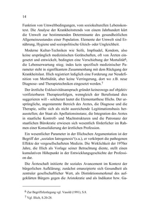 14

Funktion von Umweltbedingungen, vom soziokulturellen Lebenskon-
text. Die Analyse der Krankheitstrends von einem Jahrhundert kürt
die Umwelt zur bestimmenden Determinante des gesundheitlichen
Allgemeinzustandes einer Population. Elemente der Umwelt sind Er-
nährung, Hygiene und soziopolitische Gleich- oder Ungleichheit.
  Moderne Kultur-Techniken wie Seife, Impfnadel, Kondom, also
keine ursprünglich medizinischen Gerätschaften, oft von Ärzten ein-
gesetzt und entwickelt, bedingten eine Verschiebung der Mortalität6,
die Lebenserwartung stieg; indes kein spezifisch medizinischer Pa-
rameter steht in signifikantem Zusammenhang mit dem Rückgang der
Krankheitslast. Illich registriert lediglich eine Forderung zur Neudefi-
nition von Morbidität, aber keine Verringerung, dort wo z.B. neue
Diagnose- und Therapietechniken eingesetzt werden.7
  Der ärztliche Exklusivitätsanspruch gründet keineswegs auf objektiv
verifizierbaren Therapieerfolgen, wenngleich der Berufsstand dies
suggerieren will - solcherart lautet die Elementarthese Illichs. Der ur-
sprüngliche, angestammte Bereich des Arztes, die Diagnose und die
Therapie, sollte sich als nicht ausreichende Legitimationsbasis her-
ausstellen; der Staat als Apellationsinstanz, die Integration des Arztes
in staatliche Kontroll- und Machtstrukturen und die Patronanz der
staatlichen Bürokratie erwiesen sich wesentlich förderlicher im Rah-
men einer Konsolidierung der ärztlichen Profession.
 Ein wesentlicher Parameter in der Illichschen Argumentation ist der
Begriff der „sozialen Iatrogenesis“(s.u.), er verkörpert die pathogenen
Effekte der vergesellschafteten Medizin. Die Wirklichkeit der 1970er
Jahre, die Illich als Vorlage seiner Betrachtung diente, stellt einen
kumulativen Höhepunkt in der Entwicklungsgeschichte der Professi-
on dar.
 Die Ärzteschaft initiierte ihr soziales Avancement im Kontext der
bürgerlichen Aufklärung; zunächst emanzipierte sich Gesundheit als
zentraler gesellschaftlicher Wert, als Distinktionsmerkmal des auf-
geklärten Bürgers gegen die Aristokratie und als Indikator bzw. Ga-


 6 Zur Begriffsfestlegung vgl. Vasold (1991), S.8.
 7 Vgl. Illich, S.20-28.
 