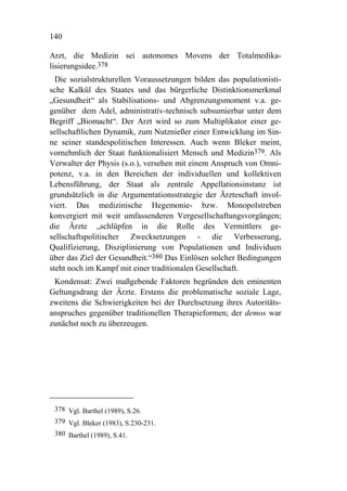 140

Arzt, die Medizin sei autonomes Movens der Totalmedika-
lisierungsidee.378
  Die sozialstrukturellen Voraussetzungen bilden das populationisti-
sche Kalkül des Staates und das bürgerliche Distinktionsmerkmal
„Gesundheit“ als Stabilisations- und Abgrenzungsmoment v.a. ge-
genüber dem Adel, administrativ-technisch subsumierbar unter dem
Begriff „Biomacht“. Der Arzt wird so zum Multiplikator einer ge-
sellschaftlichen Dynamik, zum Nutznießer einer Entwicklung im Sin-
ne seiner standespolitischen Interessen. Auch wenn Bleker meint,
vornehmlich der Staat funktionalisiert Mensch und Medizin379. Als
Verwalter der Physis (s.o.), versehen mit einem Anspruch von Omni-
potenz, v.a. in den Bereichen der individuellen und kollektiven
Lebensführung, der Staat als zentrale Appellationsinstanz ist
grundsätzlich in die Argumentationsstrategie der Ärzteschaft invol-
viert. Das medizinische Hegemonie- bzw. Monopolstreben
konvergiert mit weit umfassenderen Vergesellschaftungsvorgängen;
die Ärzte „schlüpfen in die Rolle des Vermittlers ge-
sellschaftspolitischer Zwecksetzungen - die Verbesserung,
Qualifizierung, Disziplinierung von Populationen und Individuen
über das Ziel der Gesundheit.“380 Das Einlösen solcher Bedingungen
steht noch im Kampf mit einer traditionalen Gesellschaft.
 Kondensat: Zwei maßgebende Faktoren begründen den eminenten
Geltungsdrang der Ärzte. Erstens die problematische soziale Lage,
zweitens die Schwierigkeiten bei der Durchsetzung ihres Autoritäts-
anspruches gegenüber traditionellen Therapieformen; der demos war
zunächst noch zu überzeugen.




 378 Vgl. Barthel (1989), S.26.
 379 Vgl. Bleker (1983), S.230-231.
 380 Barthel (1989), S.41.
 