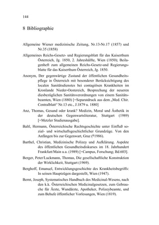 144


8 Bibliographie


Allgemeine Wiener medizinische Zeitung, Nr.13-Nr.17 (1857) und
         Nr.35 (1858)
Allgemeines Reichs-Gesetz- und Regierungsblatt für das Kaiserthum
         Österreich, Jg. 1850, 2. Jahreshälfte, Wien (1850); Beila-
         genheft zum allgemeinen Reichs-Gesetz-und Regierungs-
         blatte für das Kaiserthum Österreich, Jg. 1850.
Anonym, Der gegenwärtige Zustand der öffentlichen Gesundheits-
        pflege in Österreich mit besonderer Berücksichtigung des
        localen Sanitätsdienstes bei contagiösen Krankheiten im
        Kronlande Nieder-Oestereich, Besprechung der neueren
        diesbezüglichen Sanitätsverordnungen von einem Sanitäts-
        beamten, Wien (1880) [=Separatdruck aus dem „Med. Chir.
        Centralblatt“ Nr.13 etc., J.1879 u. 1880]
Anz, Thomas, Gesund oder krank? Medizin, Moral und Ästhetik in
        der deutschen Gegenwartsliteratur, Stuttgart (1989)
        [=Metzler Studienausgabe].
Baltl, Hermann, Österreichische Rechtsgeschichte unter Einfluß so-
          zial- und wirtschaftsgeschichtlicher Grundzüge. Von den
          Anfängen bis zur Gegenwart, Graz (61986).
Barthel, Christian, Medizinische Polizey und Aufklärung. Aspekte
         des öffentlichen Gesundheitsdiskurses im 18. Jahrhundert
         Frankfurt/Main u.a. (1989) [=Campus, Forschung; Bd.603].
Berger, Peter/Luckmann, Thomas, Die gesellschaftliche Konstruktion
         der Wirklichkeit, Stuttgart (1969).
Berghoff, Emanuel, Entwicklungsgeschichte des Krankheitsbegriffs:
         In seinen Hauptzügen dargestellt, Wien (1947).
Bernt, Joseph, Systematisches Handbuch des Medicinal-Wesens, nach
          den k.k. Österreichischen Medicinalgesetzen, zum Gebrau-
          che für Ärzte, Wundärzte, Apotheker, Polizeybeamte, und
          zum Behufe öffentlicher Vorlesungen, Wien (1819).
 
