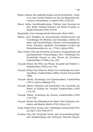 145

Bleker, Johanna, Der gefährdete Kürper und die Gesellschaft - Ansät-
          ze zu einer sozialen Medizin zur Zeit der bürgerlichen Re-
          volution in Deutschland, in: Imhof (1983), S.226-242.
Breuer, Stefan, Sozialdisziplinierung. Probleme eines Konzepts bei
         Max Weber, Gerhard Oestreich und Michel Foucault, in:
         Sachße/Tennstedt (1986), S.45-69.
Bruckmüller, Ernst, Sozialgeschichte Österreichs, Wien (1985).
Daimer, Josef, Handbuch der österreichischen Sanitäts-Gesetze und
         Verordnungen für Behörden und Gemeinden, amtliche Sa-
         nitäts- und Veterinär-Organe, Districts- und Gemeindeärzte,
         Aerzte, Thierärzte, Apotheker, Verwaltungen von Heil- und
         Humanitätsanstalten etc. etc., 2 Teile, Leipzig (1896).
Elias, Norbert, Über den Prozeß der Zivilisation. Soziogenetische und
          psychogenetische Untersuchungen, Bd.2. Wandlungen der
          Gesellschaft; Entwurf zu einer Theorie der Zivilsation,
          Frankfurt/Main (141989) [=stw 159].
Foucault, Michel, Der Wille zum Wissen. Sexualität und Wahrheit 1,
          Frankfurt/Main (1983) [=stw 716].
Foucault, Michel, Die Geburt der Klinik. Eine Archäologie des ärztli-
          chen Blicks, Frankfurt/Main (1988) [=Fischer Wissenschaft
          7400].
Foucault, Michel, Psychologie und Geisteskrankheit, Franfurt/Main
          (1991) [=edition suhfkamp 272].
Foucault, Michel, Wahnsinn und Gesellschaft. Eine Geschichte des
          Wahns im Zeitalter der Vernunft, Frankfurt/Main (1993)
          [=stw 39].
Foucault, Michel, Archäologie des Wissens, Frankfurt/Main (1992)
          [=stw 356].
Foucault, Michel, Die Mikrophysik der Macht. Über Strafjustiz, Psy-
          chiatrie und Medizin, Berlin (1976) [=Merve 61].
Frank, Johann Peter, System einer vollständigen medicinischen Poli-
         zey, Bd.6 2.Teil, Wien(1817).
Freidson, Eliot, Der Ärztestand: berufs- und wissenschaftssoziologi-
          sche Durchleuchtung einer Profession. Deutsche Überset-
 