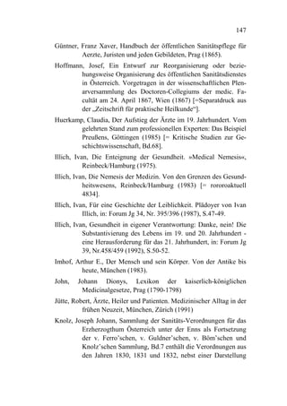 147

Güntner, Franz Xaver, Handbuch der öffentlichen Sanitätspflege für
         Aerzte, Juristen und jeden Gebildeten, Prag (1865).
Hoffmann, Josef, Ein Entwurf zur Reorganisierung oder bezie-
        hungsweise Organisierung des öffentlichen Sanitätsdienstes
        in Österreich. Vorgetragen in der wissenschaftlichen Plen-
        arversammlung des Doctoren-Collegiums der medic. Fa-
        cultät am 24. April 1867, Wien (1867) [=Separatdruck aus
        der „Zeitschrift für praktische Heilkunde“].
Huerkamp, Claudia, Der Aufstieg der Ärzte im 19. Jahrhundert. Vom
        gelehrten Stand zum professionellen Experten: Das Beispiel
        Preußens, Göttingen (1985) [= Kritische Studien zur Ge-
        schichtswissenschaft, Bd.68].
Illich, Ivan, Die Enteignung der Gesundheit. »Medical Nemesis«,
           Reinbeck/Hamburg (1975).
Illich, Ivan, Die Nemesis der Medizin. Von den Grenzen des Gesund-
           heitswesens, Reinbeck/Hamburg (1983) [= rororoaktuell
           4834].
Illich, Ivan, Für eine Geschichte der Leiblichkeit. Plädoyer von Ivan
           Illich, in: Forum Jg 34, Nr. 395/396 (1987), S.47-49.
Illich, Ivan, Gesundheit in eigener Verantwortung: Danke, nein! Die
           Substantivierung des Lebens im 19. und 20. Jahrhundert -
           eine Herausforderung für das 21. Jahrhundert, in: Forum Jg
           39, Nr.458/459 (1992), S.50-52.
Imhof, Arthur E., Der Mensch und sein Körper. Von der Antike bis
         heute, München (1983).
John,   Johann Dionys, Lexikon der kaiserlich-königlichen
         Medicinalgesetze, Prag (1790-1798)
Jütte, Robert, Ärzte, Heiler und Patienten. Medizinischer Alltag in der
          frühen Neuzeit, München, Zürich (1991)
Knolz, Joseph Johann, Sammlung der Sanitäts-Verordnungen für das
         Erzherzogthum Österreich unter der Enns als Fortsetzung
         der v. Ferro’schen, v. Guldner’schen, v. Böm’schen und
         Knolz’schen Sammlung, Bd.7 enthält die Verordnungen aus
         den Jahren 1830, 1831 und 1832, nebst einer Darstellung
 