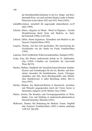 148

         der Brechdurchfalls-Epidemie in der k.k. Haupt- und Resi-
         denzstadt Wien, wie auch auf dem flachen Lande in Nieder-
         Österreich in den Jahren 1832 und 1832, Wien (1834).
kultuRRevolution. zeitschrift für angewandte diskurstheorie nr.29
        märz (1994).
Labisch, Alfons, »Hygiene ist Moral - Moral ist Hygiene« - Soziale
         Disziplinierung durch Ärzte und Medizin, in: Sach-
         ße/Tennstedt (1986), S.265-284.
Labisch, Alfons, Homo hygienicus. Gesundheit und Medizin in der
         Neuzeit, Frankfurt/Main (1992).
Laqueur, Thomas, Auf den Leib geschrieben. Die Inszenierung der
         Geschlechter von der Antike bis Freud, Frankfurt/Main
         (1992).
Lepenies, Wolf, Gefährliche Wahlverwandtschaften, Stuttgart (1992).
Lesky, Erna, Die Wiener medizinische Schule im 19. Jahrhundert,
         Graz (1965) [=Studien zur Geschichte der Universität
         Wien, Bd.VI].
Macher, Mathias, Handbuch der kaiserlich-österreichischen Sanitäts-
        Gesetze und Verordnungen für die k.k. Bezirks- und Krei-
        sämter, besonders für Sanitätsbeamte, Aerzte, Chirurgen,
        Apotheker und Alle, deren Berufsgeschäfte zum öffentli-
        chen Sanitätswesen in naher Beziehung stehen. Bd.1-8,
        Graz (1853).
Macher, Mathias, Zur Medicinal-Reform in Oesterreich. Ansichten
        und Wünsche ausgesprochen durch der Verein Aerzte in
        Steiermark, redigiert von M. Macher, Graz (1868).
Martin, Anselm, Die Kranken- und Versorgungsanstalten zu Wien,
         Baden, Linz und Salzburg in medicinisch-administrativer
         Hinsicht betrachtet, München (1847).
McKeown, Thomas, Die Bedeutung der Medizin. Traum, Trugbild
       oder Nemesis? Frankfurt/Main (1982) [=edition suhrkamp
       1109 N.F. Bd.109].
 