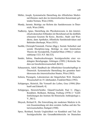 149

Müller, Joseph, Systematische Darstellung des öffentlichen Medizi-
         nal-Dienstes nach den im österreichischen Kaiserstaate gel-
         tenden Normen, Wien (1844).
Mundy, Jaromir, Beiträge zur Reform des Sanitätswesens in Öster-
        reich, Wien (1868).
Nadherny, Ignaz, Darstellung des Physikatswesens in den österrei-
        chisch-deutschen Erblanden mit Beziehund auf die dießfalls
        erlassenen Gesetzte für Kreis-, Bezirks-, Stadt- und Wun-
        därzte, dann Apotheker, öffentliche Sanitätsindividuen und
        Behörden überhaupt, Wien (1831).
Sachße, Christoph/Tennstedt, Florian (Hgg.), Soziale Sicherheit und
         soziale Disziplinie-rung. Beiträge zu einer historischen
         Theorie der Sozialpolitik, Frankfurt/Main (1986) [= edition
         suhrkamp 1323, N.F. Bd.323].
Sander, Sabine, Handwerkschirurgen. Sozialgeschichte einer ver-
         drängten Berufsgruppe, Göttingen (1989) [=Kritische Stu-
         dien zur Geschichtswissenschaft, Bd.83].
Schauenstein, Adolf, Handbuch der öffentlichen Gesunheitspflege in
         Österreich. Systematische Darstellung des gesamten Sani-
         tätswesens des österreichischen Staates, Wien (1863).
Schiera, Pierangelo, Laboratorium der bürgerlichen Welt. Deutsche
          Wissenschaft im 19. Jahrhundert, Frankfurt/Main (1992).
Schipperges, Heinrich, Die Vernunft des Leibes, Graz (1984) [Her-
         kunft und Zukunft; 4].
Schipperges, Heinrich/Seidler, Eduard/Unschuld, Paul U. (Hgg.),
         Krankheit, Heilkunst, Heilung, Freiburg (1978) [= Veröf-
         fentlichungen des Instituts für Historische Anthropologie e.
         V., Bd.1].
Shryock, Richard H., Die Entwicklung der modernen Medizin in ih-
         rem Zusammenhang mit dem sozialen Aufbau und den Na-
         turwissenschaften, Stuttgart (1940).
Spree, Reinhard, Soziale Ungleichheit vor Krankheit und Tod. Zur
         Sozialgeschichte des Gesundheitsbereichs im Deutschen
 