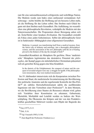 15

rant für eine nationalökonomisch erfolgreiche und wehrfähige Nation.
Die Medizin wurde zum Index eines umfassend verstandenen Auf-
schwungs - nichts belebte die Hoffnung auf ein besseres Leben mehr,
als die Hoffnung für das Leben selbst. Das Streben nach Glück be-
gann mit dem Streben nach Gesundheit. Die Aufklärung, im wesentli-
chen eine philosophische Revolution, verknüpfte die Medizin mit den
Naturwissenschaften. Die Proponenten dieser Bewegung sahen sich
als Ärzte/Heiler einer kranken Zivilisation. Die Gesundheit erstrahlt
als Fokus eines jeden Geheimnisses. Selbst der philosophische Geist
ist in funktionaler Abhängigkeit einer allgemeinen Gesundheit.

     Medicine, it seemed, was transforming itself from a medival mystery, from
     the furtive ally of alchemy and astrology, into a thoroughly philosophical
     science, and this association of the new philosophy with the art of healing
     proved to the thinkers of the day the strength of both.8
  Gesundheit/Krankheit als Metaphern für gut/böse. Diese ‘medizini-
sche’ Metaphern legitimierten das destruktive Potential der philo-
sophes, der Kampf gegen ein mittelalterliches Christentum präsentiert
sich als gerechter Krieg gegen eine böse Krankheit.

     In the rhetoric of the Enlightenment, the conquest of nature and the con-
     quest of revealed religion were one: a struggle for health. If the philosophes
     were missionaries, they were medical missionaries.9
  Im 19. Jahrhundert intensivierte sich die Kooperation zwischen Pro-
fession und Staat; die medizinische Inventarisierung der Bevölkerung,
ihre politische Anatomie und die regulierende Kontrolle der Bio-Poli-
tik10 als subtiles Herrschaftsinstrument adelte die ausführenden
Ingenieure mit den Vorrechten einer Profession11. In dem Moment,
wo die Bevölkerung eines Staates als Ressource erkannt wird, geben
sich Variablen ihrer Konstitution zu erkennen; Geburtsrate,
Mortalität, Morbidität und Letalität werden zu Indizes der Wert-
schöpfung. Die Ökonomie des Körpers und der von den Produktiv-
kräften geschaffene Mehrwert werden zum Objekt der Begierde des

 8 Gay (1977), S.13.
 9 Ebd., S.16.
 10 Vgl. Foucault (1983), S.166.
 11 Zum Begriff der Profession: Freidson (s.u.)
 