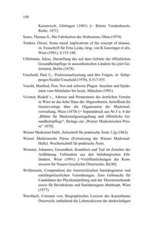 150

          Kaiserreich, Göttingen (1981) [= Kleine Vandenhoeck-
          Reihe, 1471].
Szasz, Thomas S., Die Fabrikation des Wahnsinns, Olten (1974).
Temkin, Owsei, Some moral implications of the concept of disease,
        in: Festschrift für Erna Lesky, hrsg. von K.Ganzinger et alii,
        Wien (1981), S.153-160.
Uffelmann, Julius, Darstellung des auf dem Gebiete der öffentlichen
        Gesundheitspflege in ausserdeutschen Ländern bis jetzt Ge-
        leisteten, Berlin (1878).
Unschuld, Paul U., Professionalisierung und ihre Folgen, in: Schip-
         perges/Seidler/Unschuld (1978), S.517-555.
Vasold, Manfred, Pest, Not und schwere Plagen. Seuchen und Epide-
         mien vom Mittelalter bis heute, München (1991).
Vivenot, Rudolf v., Adresse und Promemoria des ärztlichen Vereins
         in Wien an das hohe Haus der Abgeordneten, betreffend die
         Gesetzvorlage über die Organisation der Medizinal-
         verwaltung, Wien (1870) [= Separatdruck aus Nr.3 u. 4 der
         „Blätter für Medizinalgesetzgebung und öffentliche Ge-
         sundheitspflege“, Beilage zur „Wiener Medizinischen Pres-
         se“ 1870].
Wiener Medizinal-Halle. Zeitschrift für praktische Ärzte 3.Jg (1862).
Wiener Medizinische Presse (Fortsetzung der Wiener Medizinal-
        Halle). Wochenschrift für praktische Ärzte.
Wimmer, Johannes, Gesundheit, Krankheit und Tod im Zeitalter der
        Aufklärung. Fallstudien aus den habsburgischen Erb-
        ländern, Wien (1991) [=Veröffentlichungen der Kom-
        mission für Neuere Geschichte Österreichs; Bd.80].
Wolfenstein, Compendium der österreichischen Sanitätsgesetze und
         sanitätspolizeilichen Verordnungen. Zum Gebrauche für
         Candidaten der Physikatsprüfung und der Thierarzneikunde
         sowie für Bezirksärzte und Sanitätsorgane überhaupt, Wien
         (1877).
Wurzbach, Constant von, Biographisches Lexicon des Kaiserthums
        Österreich, enthaltend die Lebensskizzen der denkwürdigen
 
