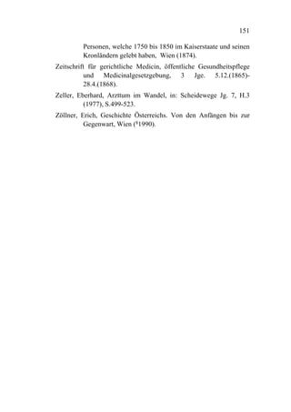 151

         Personen, welche 1750 bis 1850 im Kaiserstaate und seinen
         Kronländern gelebt haben, Wien (1874).
Zeitschrift für gerichtliche Medicin, öffentliche Gesundheitspflege
          und Medicinalgesetzgebung, 3 Jge. 5.12.(1865)-
          28.4.(1868).
Zeller, Eberhard, Arzttum im Wandel, in: Scheidewege Jg. 7, H.3
          (1977), S.499-523.
Zöllner, Erich, Geschichte Österreichs. Von den Anfängen bis zur
          Gegenwart, Wien (81990).
 