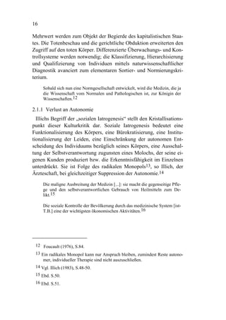 16

Mehrwert werden zum Objekt der Begierde des kapitalistischen Staa-
tes. Die Totenbeschau und die gerichtliche Obduktion erweiterten den
Zugriff auf den toten Körper. Differenzierte Überwachungs- und Kon-
trollsysteme werden notwendig; die Klassifizierung, Hierarchisierung
und Qualifizierung von Individuen mittels naturwissenschaftlicher
Diagnostik avanciert zum elementaren Sortier- und Normierungskri-
terium.

     Sobald sich nun eine Normgesellschaft entwickelt, wird die Medizin, die ja
     die Wissenschaft vom Normalen und Pathologischen ist, zur Königin der
     Wissenschaften.12

2.1.1 Verlust an Autonomie
  Illichs Begriff der „sozialen Iatrogenesis“ stellt den Kristallisations-
punkt dieser Kulturkritik dar. Soziale Iatrogenesis bedeutet eine
Funktionalisierung des Körpers, eine Bürokratisierung, eine Institu-
tionalisierung der Leiden, eine Einschränkung der autonomen Ent-
scheidung des Individuums bezüglich seines Körpers, eine Ausschal-
tung der Selbstverantwortung zugunsten eines Molochs, der seine ei-
genen Kunden produziert bzw. die Erkenntnisfähigkeit im Einzelnen
unterdrückt. Sie ist Folge des radikalen Monopols13, so Illich, der
Ärzteschaft, bei gleichzeitiger Suppression der Autonomie.14

     Die maligne Ausbreitung der Medizin [...]: sie macht die gegenseitige Pfle-
     ge und den selbstverantwortlichen Gebrauch von Heilmitteln zum De-
     likt.15

     Die soziale Kontrolle der Bevölkerung durch das medizinische System [ist-
     T.B.] eine der wichtigsten ökonomischen Aktivitäten.16




 12 Foucault (1976), S.84.
 13 Ein radikales Monopol kann nur Anspruch bleiben, zumindest Reste autono-
     mer, individueller Therapie sind nicht auszuschließen.
 14 Vgl. Illich (1983), S.48-50.
 15 Ebd. S.50.
 16 Ebd. S.51.
 
