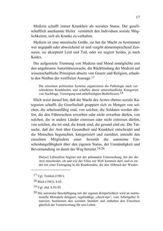 17

  Medizin schafft immer Krankheit als sozialen Status. Der gesell-
schaftlich anerkannte Heiler vermittelt den Individuen soziale Mög-
lichkeiten, sich als Kranke zu verhalten.
 Medizin ist eine moralische Größe, sie hat die Macht zu bestimmen
wer angepaßt oder abweichend ist und vergibt dementsprechend Zen-
suren, sie akzeptiert Leid und Tod, oder sie negiert beides, je nach
Kodex.
  Die aufgesetzte Trennung von Medizin und Moral ermöglichte erst
den ungeheuren Autoritätszuwachs, die Rückbindung der Medizin auf
wissenschaftliche Prinzipien abseits von Gesetz und Religion, erlaub-
te den Nimbus der wertfreien Aussage.17

     Die einzelnen politischen Systeme organisieren die Pathologie nach ver-
     schiedenen Krankheiten und schaffen damit unterschiedliche Kategorien
     von Nachfrage, Versorgung und unbefriedigten Bedürfnissen.18
  Illich weist darauf hin, daß die Macht des Arztes ebenso soziale Ka-
tegorien schafft; die Gesellschaft gruppiert sich zu Mengen von sol-
chen, die arbeitsunfähig sind, von solchen, die Soldaten werden dür-
fen, die den Führerschein erwerben oder nicht erwerben dürfen, von
solchen, die in andere Länder einreisen oder nicht einreisen dürfen,
von solchen, die tot sind, die krank sind, die gesund sind etc. Die Tat-
sache, daß der Arzt über Gesundheit und Krankheit entscheidet und
die Menschen begutachtet, kategorisiert und zuordnet, entzieht den
einzelnen Mitgliedern einer Sozietät die autonome Ent-
scheidungsfähigkeit über den eigenen Status, der Unmündigkeit und
Bevormundung ist damit der Weg bereitet.19,20

     Die[se] Lebensfrist beginnt mit der pränatalen Untersuchung, bei der der
     Arzt entscheidet, ob und wie der Fötus zur Welt kommen darf, und es en-
     det mit einer Eintragung in die Krankenakte, die den Abbruch der Wieder-


 17 Vgl. Temkin (1981).
 18 Illich (1983), S.65.
 19 Vgl. ebd. S.93-95.
 20 Die autonome Beschäftigung mit der eigenen Körperlichkeit wird an institu-
    tionelle Monopole delegiert; regelmäßige „check-ups“, vom Arbeitgeber fi-
    nanziert, bestimmen den sozialen Standort und entheben den Einzelnen
    gänzlich der Verantwortung für sein Leben.
 