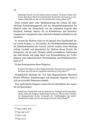 18

     belebungsversuche auf der Intensivstation anordnet. Zwischen Geburt und
     Exitus fügt dieses Paket bio-medizinischer Kontrollen sich bestens in eine
     urbane Landschaft ein, die wie ein mechanischer Uterus gebaut ist.21
  Illich versteht unter einer Medikalisierung des Lebens die über-
mächtige Entscheidungsgewalt und das Manipulationspotential der
Medizin (oder der Ärzteschaft) von der pränatalen Eugenik über
Kreißsaal, Pubertät, Mensis, bis zu Klimakterium und Pensionie-
rungsperiode zuungunsten eines autonomen Körperverständnisses des
einzelnen.
  Er versteht die Medizin nicht nur als Spiegel einer Gesellschaft, de-
ren soziale Kokons, i.e. die Familie, die Nachbarschaftsbeziehungen,
die Subsistenzfunktion der Umwelt, zerstört wurden, seiner Meinung
zufolge verstärkt und reproduziert die Medizin diesen Prozeß. Sie
biologisiert, die als nach Therapie rufend verstandenen Äußerungen
des Individuums und prägt damit eine Konsumhaltung, die Vorbe-
dingung einer kapitalistischen Wertschöpfung und Produktionsideo-
logie ist.22
 Zu den Konsequenzen dieser Diagnose:

     In jedem Fall fügen sie dem biophysikalischen Zustand einen sozialen Sta-
     tus hinzu, der sich auf ein vorgeblich autoritatives Urteil stützt.23
  Grundsätzlich überträgt der Arzt dem diagnostizierten Menschen
Rechte, Pflichten, Erleichterungen und temporäre Stigmata, wenn es
sich um reversible Phänomene handelt.
  Eine medizinische Diagnose unterwirft den Betroffenen der Autori-
tät von Spezialisten:

     Sobald eine Gesellschaft sich zur präventiven Treibjagd auf die Krankheit
     rüstet, nimmt die Diagnose epidemische Formen an. Dieser letzte Triumph
     der therapeutischen Kultur verwandelt die Unabhängigkeit des durch-
     schnittlich Gesunden in eine unzulässige Form der Abweichung.24




 21 Illich (1983), S.96.
 22 Vgl. ebd. S.107.
 23 Ebd. S.108.
 24 Ebd. S.117.
 